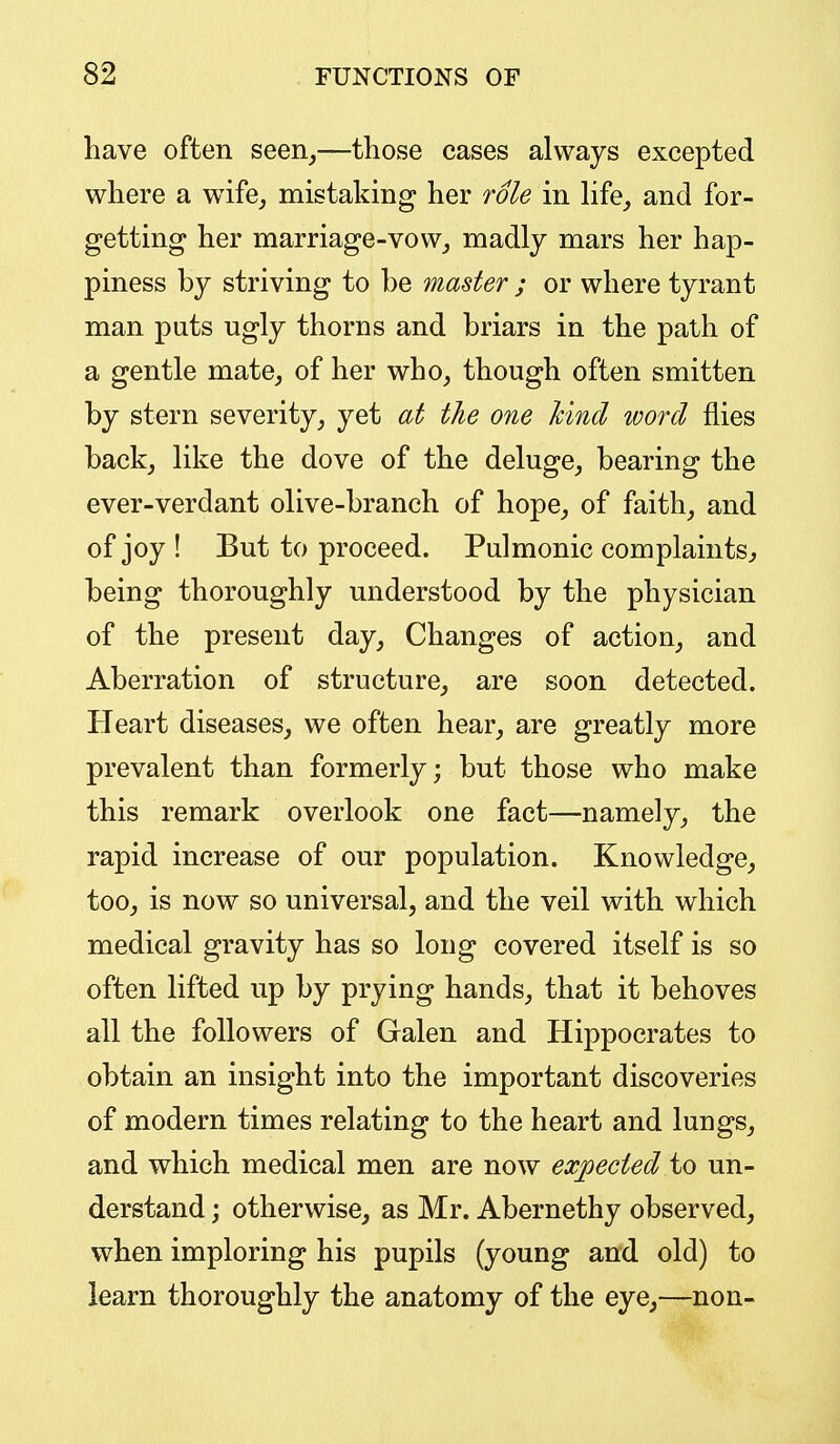 have often seen^—those cases always excepted where a wife^ mistaking her role in life^ and for- getting her marriage-vow^ madly mars her hap- piness by striving to be master ; or where tyrant man puts ugly thorns and briars in the path of a gentle mate, of her who, though often smitten by stern severity, yet at the one hind word flies back, like the dove of the deluge, bearing the ever-verdant olive-branch of hope, of faith, and of joy ! But to proceed. Pulmonic complaints, being thoroughly understood by the physician of the present day. Changes of action, and Aberration of structure, are soon detected. Heart diseases, we often hear, are greatly more prevalent than formerly; but those who make this remark overlook one fact—namely, the rapid increase of our population. Knowledge, too, is now so universal, and the veil with which medical gravity has so long covered itself is so often lifted up by prying hands, that it behoves all the followers of Galen and Hippocrates to obtain an insight into the important discoveries of modern times relating to the heart and lungs, and which medical men are now expected to un- derstand ; otherwise, as Mr. Abernethy observed, when imploring his pupils (young and old) to learn thoroughly the anatomy of the eye,—non-