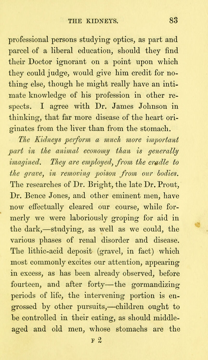 professional persons studying optics, as part and parcel of a liberal education, should they find their Doctor ignorant on a point upon which they could judge, would give him credit for no- thing else, though he might really have an inti- mate knowledge of his profession in other re- spects. I agree with Dr. James Johnson in thinking, that far more disease of the heart ori- ginates from the liver than from the stomach. Tlie Kidneys perform a much more important part in the animal economy than is generally imagined. They are employed^ from the cradle to the grave, in removing poison from our bodies. The researches of Dr. Bright, the late Dr. Prout, Dr. Bence Jones, and other eminent men, have now effectually cleared our course, while for- merly we were laboriously groping for aid in the dark,—studying, as well as we could, the various phases of renal disorder and disease. The lithic-acid deposit (gravel, in fact) which most commonly excites our attention, appearing in excess, as has been already observed, before fourteen, and after forty—the gormandizing periods of life, the intervening portion is en- grossed by other pursuits,—children ought to be controlled in their eating, as should middle- aged and old men, whose stomachs are the F 2