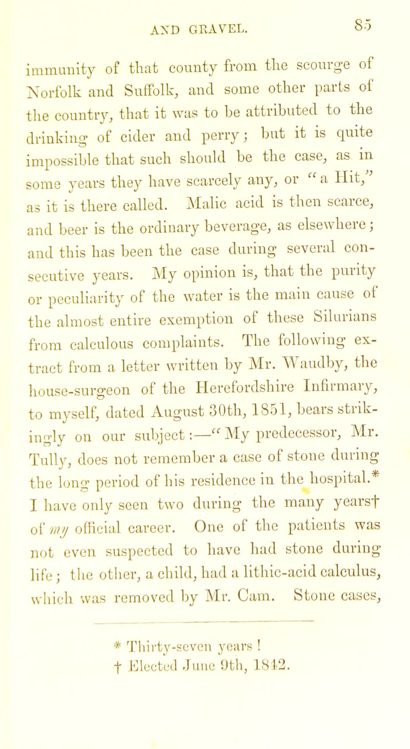 AND GEAVEL. immanity of that county from the scourge of Norfolk and Suffolk, and some other parts of the country, that it was to be attributed to the drinking of cider and perry; but it is quite impossible that such should be the case, as in some years they have scarcely any, or  a Hit,'' as it is there called. Malic acid is then scarce, and beer is the ordinary beverage, as elsewhere; and this has been the case during several con- secutive years. My opinion is, that the purity or peculiarity of the water is the main cause of the almost entire exemption of these Silurians from calculous complaints. The following ex- tract from a letter written by Mr. Waudby, the house-surgeon of the Herefordshire Infirmary, to myself, dated August 30th, 1851, bears strik- ingly on our subject:— My predecessor, Mr. Tally, does not remember a case of stone during the long period of his residence in the hospital.* I have only seen two during the many yearsf of wij official career. One of the patients was not even suspected to have had stone during life; tlie other, a child, had a lithic-acid calculus, which was removed by Mr. Cam. Stone cases, * Thirty-seven years ! t Elected June 9th, 1812.