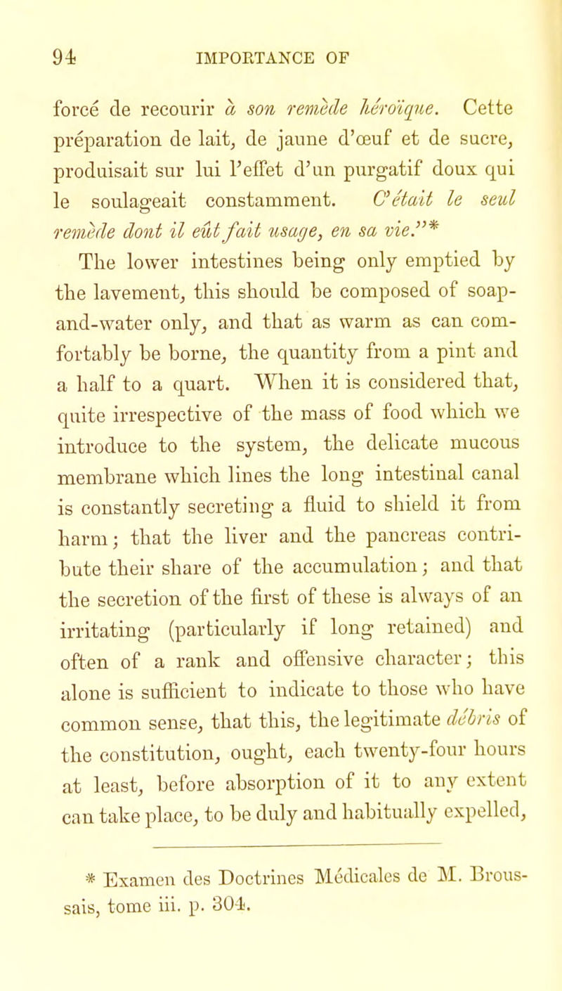 94; IMPORTANCE OF force de recourir a son remede heroique. Cette preparation de lait, de jaune d'oeuf et de sucre, produisait sur lui TefFet d'un piirgatif doux qui le soulasreait constamment. C'etait le seul remede dont il eut fait usage, en sa vie.* The lower intestines being only emptied by tbe lavementj this should be composed of soap- and-water only, and that as warm as can com- fortably be borne, the quantity from a pint and a half to a quart. When it is considered that, quite irrespective of the mass of food which we introduce to the system, the delicate mucous membrane which lines the long intestinal canal is constantly secreting a fluid to shield it from harm; that the liver and the pancreas contri- bute their share of the accumulation; and that the secretion of the first of these is always of an irritating (particularly if long retained) and often of a rank and ofiensive character; this alone is sufficient to indicate to those who have common sense, that this, the legitimate debris of the constitution, ought, each twenty-four hours at least, before absorption of it to any extent can take place, to be duly and habitually expelled, * Examen des Doctrines Medicales de M. Brous- sais, tome iii. p. 304j.