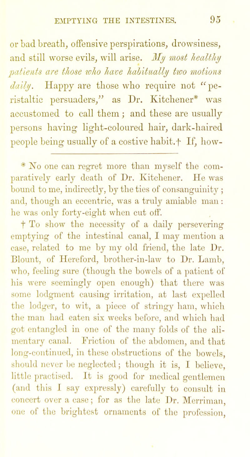 or bad breath, offensive perspirations, drowsiness, and still worse evils, will arise. Mij most healthi/ patients are those ivho have habitually tioo motions dallij. Happy are those who require not pe- ristaltic persuaders, as Dr. Kitchener* was accustomed to call them; and these are usually persons having light-coloured hair, dark-haired people being usually of a costive habit.f If, how- * jS'o one can regret more than myself the com- paratively early death of Dr. Kitchener. He was bound to me, indirectly, by the ties of consanguinity ; and, though an eccentric, was a truly amiable man: he was only forty-eight when cut off. t To show the necessity of a daily persevering emptying of the intestinal canal, I may mention a case, related to me by my old friend, the late Dr. Blount, of Hereford, brother-in-law to Dr. Lamb, who, feehng sure (though the bowels of a patient of his were seemingly open enough) that there was some lodgment causing irritation, at last expelled the lodger, to wit, a piece of stringy ham, wliicli the man had eaten six weeks before, and which had got entangled in one of the many folds of the ali- mentary canal. Friction of the abdomen, and that long-continued, in these obstructions of the bowels, should never l)e neglected; though it is, I believe, little practised. It is good for medical gentlemen (and this I say cxpres.sly) carefully to consult in concert over a case; for as the late Dr. Merriman, one of the brightest ornaments of the profession,