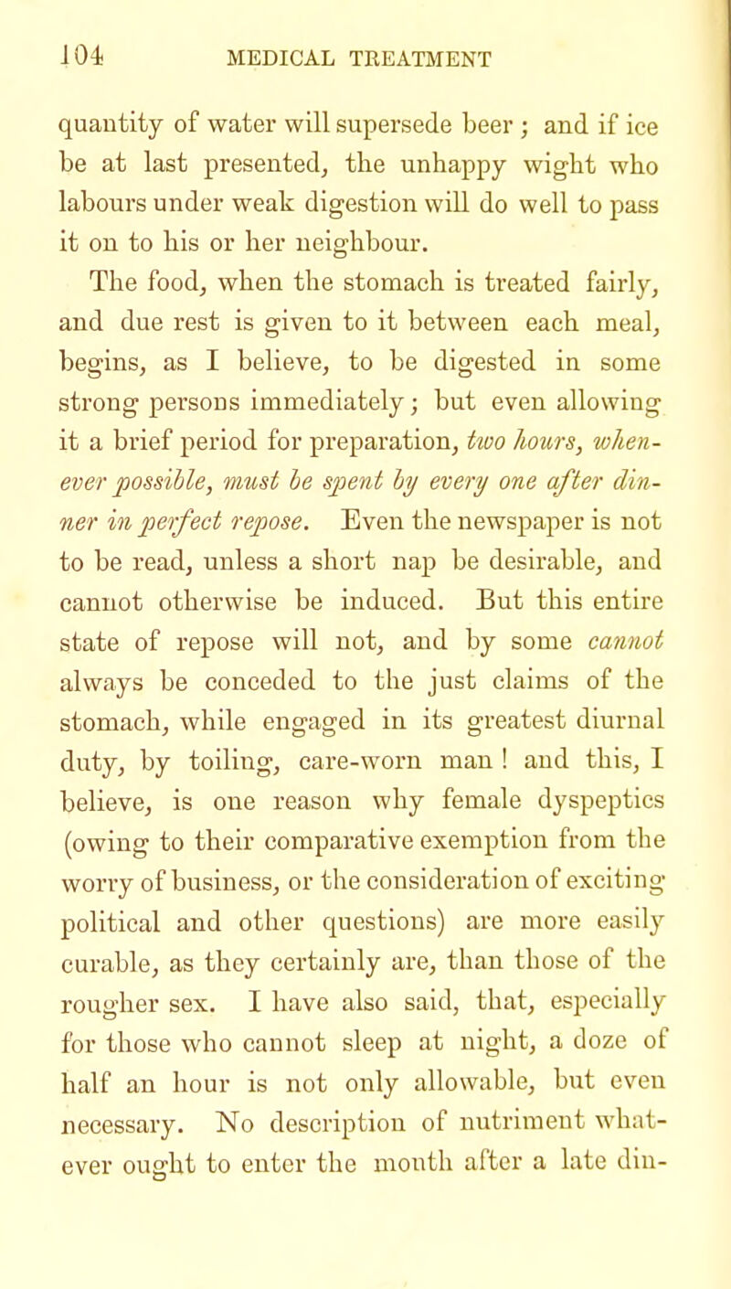 quantity of water will supersede beer ; and if ice be at last presented, the unhappy wight who labours under weak digestion will do well to pass it on to his or her neighbour. The food, when the stomach is treated fairly, and due rest is given to it between each meal, begins, as I believe, to be digested in some strong persons immediately; but even allowing it a brief period for preparation, Uoo hours, when- ever possible, must be spent by every one after din- ner ill perfect repose. Even the newspaper is not to be read, unless a short nap be desirable, and cannot otherwise be induced. But this entire state of repose will not, and by some cannot always be conceded to the just claims of the stomach, while engaged in its greatest diurnal duty, by toiling, care-worn man ! and this, I believe, is one reason why female dyspeptics (owing to their comparative exemption from the worry of business, or the consideration of exciting political and other questions) are more easily curable, as they certainly are, than those of the rougher sex, I have also said, that, especially for those who cannot sleep at night, a doze of half an hour is not only allowable, but even necessary. No description of nutriment what- ever ought to enter the month after a late din-