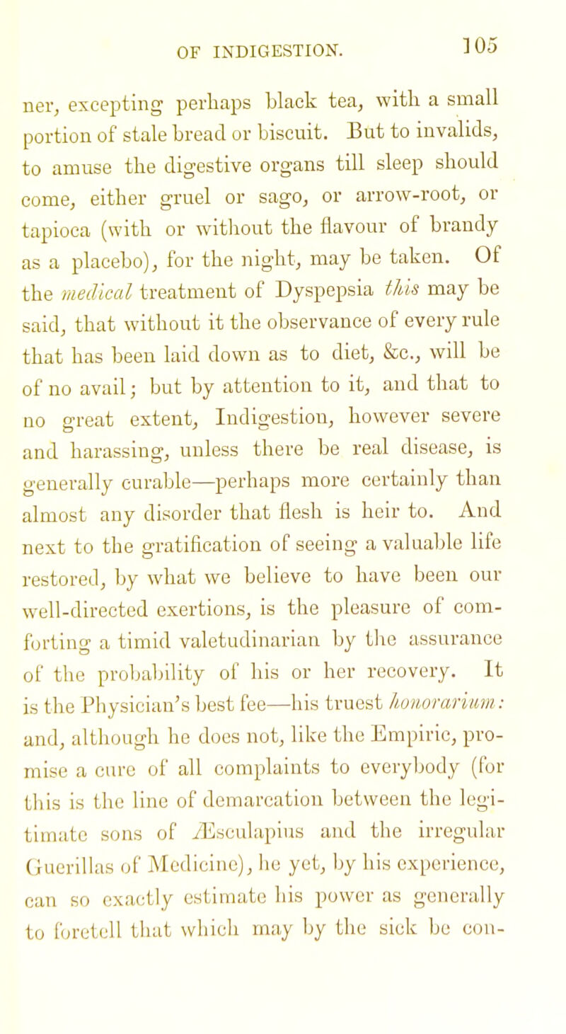 OF INDIGESTION. ]05 ner, excepting perhaps black tea, with a small portion of stale bread or biscuit. But to invalids, to amuse the digestive organs till sleep should come, either gruel or sago, or arrow-root, or tapioca (with or witliout the flavour of brandy as a placebo), for the night, may be taken. Of the medical treatment of Dyspepsia this may be said, that without it the observance of every rule that has been laid down as to diet, &c., will be of no avail; but by attention to it, and that to no great extent, Indigestion, however severe and harassing, unless there be real disease, is generally curable—perhaps more certainly than almost any disorder that flesh is heir to. And next to the gratification of seeing a valuable life restored, by what we believe to have been our well-directed exertions, is the pleasure of com- forting a timid valetudinarian by tlie assurance of the probability of his or her recovery. It is the Physician's best fee—his truest Jwnorarimn : and, although he does not, like the Empiric, pro- mise a cure of all complaints to everybody (for til is is the line of demarcation between the legi- timate sons of yEsculapius and the irregular (lucrillas of Medicine), he yet, by his experience, can so exactly estimate his power as generally to foretell that which may by the sick be con-