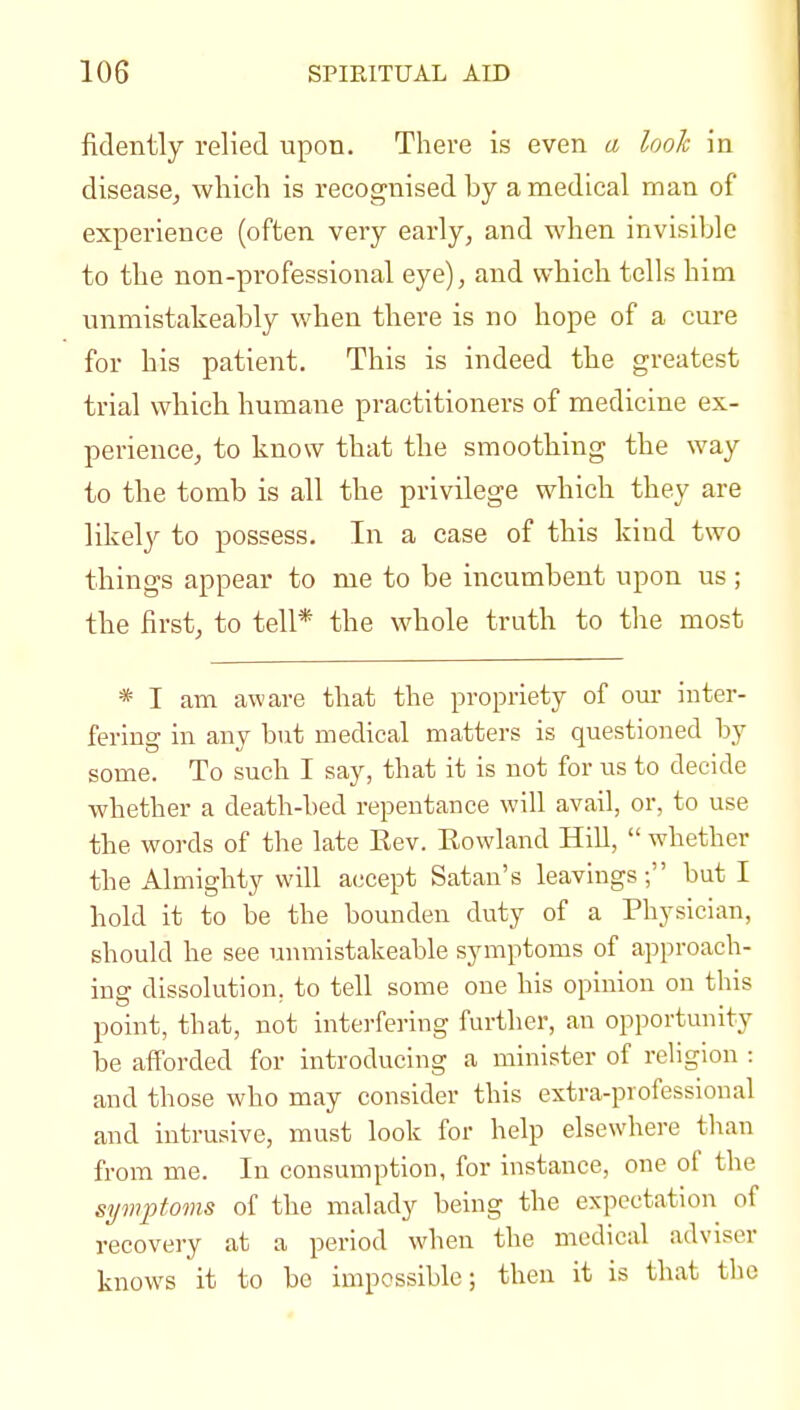 fidently relied upon. There is even a look in disease, which is recognised by a medical man of experience (often very early, and when invisible to the non-professional eye), and which tells him unmistakeably when there is no hope of a cure for his patient. This is indeed the greatest trial which humane practitioners of medicine ex- perience, to know that the smoothing the way to the tomb is all the privilege which they are likeljf to possess. In a case of this kind two things appear to me to be incumbent upon us ; the first, to tell* the whole truth to the most * I am aware that the propriety of om- inter- fering in any but medical matters is questioned by some. To such I say, that it is not for us to decide whether a death-bed repentance will avail, or, to use the words of the late Eev. Eowland HiU,  whether the Almighty will accept Satan's leavings; but I hold it to be the bounden duty of a Physician, should he see unmistakeable symptoms of approach- ing dissolution, to tell some one his opinion on this point, that, not interfering further, au opportunity be afforded for introducing a minister of religion : and those who may consider this extra-professional and intrusive, must look for help elsewhere than from me. In consumption, for instance, one of the symptoms of the malady being the expectation of recovery at a period when the medical adviser knows it to be impossible; then it is that the