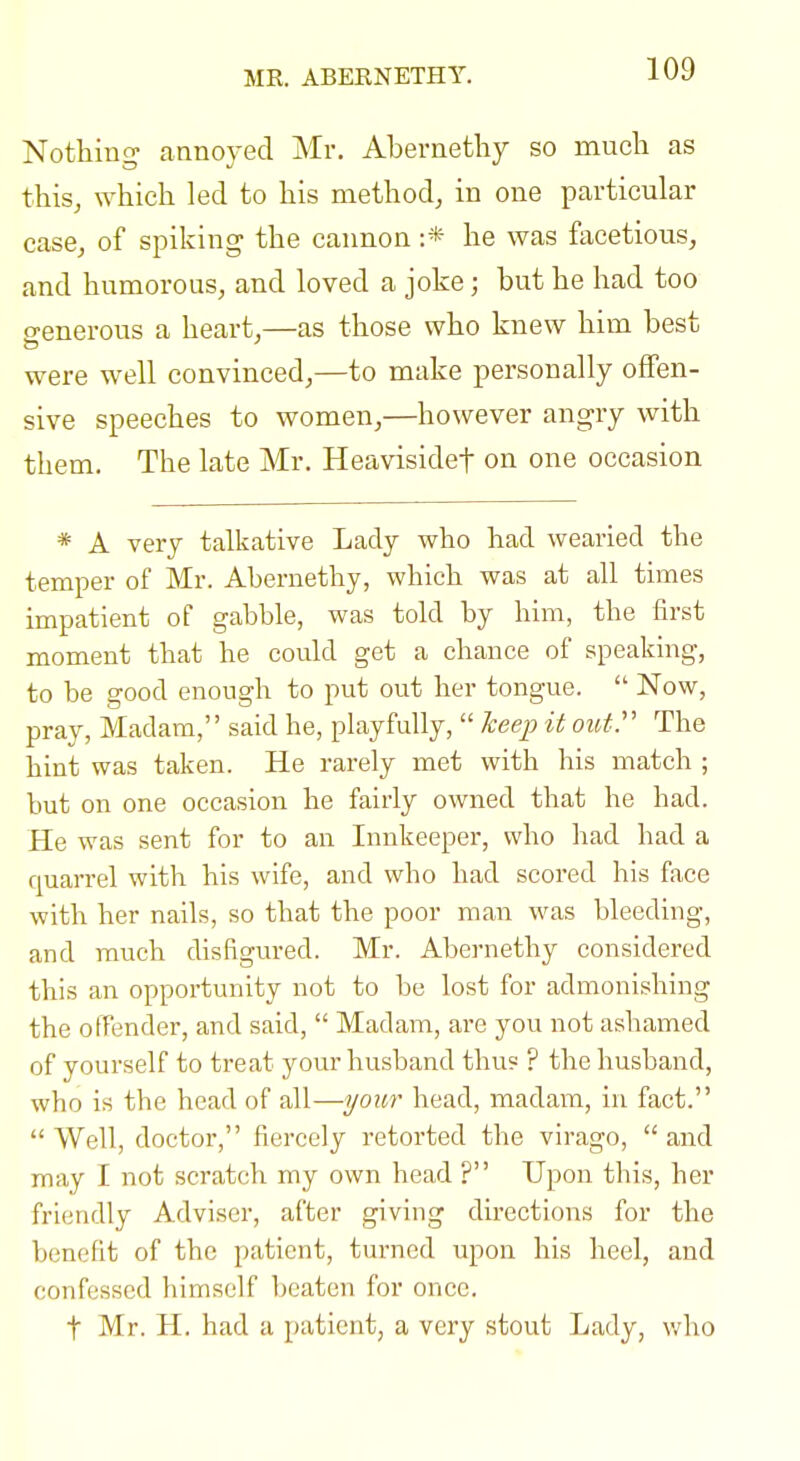 MK. ABERNETHY. Nothing annoyed Mr. Abernethy so much as this, which led to his method, in one particular case, of spiking the cannon :* he was facetious, and humorous, and loved a joke; but he had too o-enerous a heart,—as those who knew him best were well convinced,—to make personally offen- sive speeches to women,—however angry with them. The late Mr. Heavisidef on one occasion * A very talkative Lady who had wearied the temper of Mr. Abernethy, which was at all times impatient of gabble, was told by him, the first moment that he could get a chance of speaking, to be good enough to put out her tongue.  Now, pray, Madam, said he, playfully,  heejj) it oibtr The hint was taken. He rarely met with his match ; but on one occasion he fairly owned that he bad. He was sent for to an Innkeeper, who had had a quarrel with his wife, and who had scored his face with her nails, so that the poor man was bleeding, and much disfigured. Mr. Abernethy considered this an opportunity not to be lost for admonishing the offender, and said,  Madam, are you not ashamed of yourself to treat your husband tbu? ? the husband, who is the head of all—yoxLr head, madam, in fact.  Well, doctor, fiercely retorted the virago,  and may I not scratch my own head ? Upon this, her friendly Adviser, after giving directions for the benefit of the patient, turned upon his heel, and confessed himself beaten for once. t Mr. H. had a patient, a very stout Lady, who