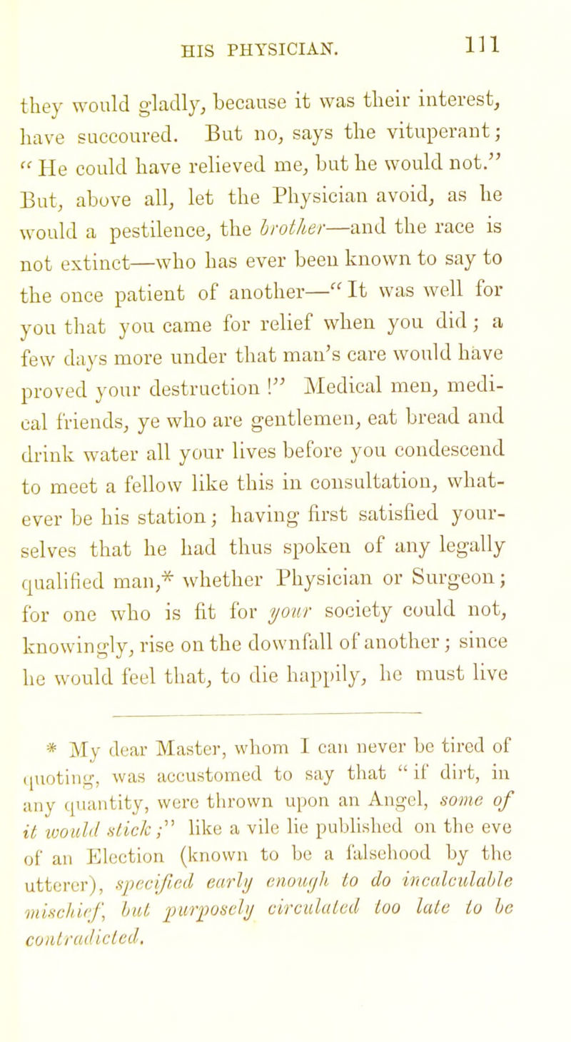 HIS PHYSICIAN. they would gladly, because it was their interest, have succoured. But no, says the vituperant;  He could have relieved me, but he would not. But, above all, let the Physician avoid, as he would a pestilence, the hrother—and the race is not extinct—who has ever been known to say to the once patient of another— It was well for you that you came for relief when you did ; a few days more under that man's care would have proved your destruction ! Medical men, medi- cal friends, ye who are gentlemen, eat bread and drink water all your lives before you condescend to meet a fellow like this in consultation, what- ever be his station; having first satisfied your- selves that he had thus spoken of any legally qualified man,-^ whether Physician or Surgeon; for one who is fit for your society could not, knowingly, rise on the downfall of another; since he would feel that, to die happily, he must live * My dear Master, whom I can never be tired of (juoting, was accustomed to say that if dirt, in any quantity, were thrown upon an Angel, some of it would .slickUke a vile lie published on the eve of ail Election (known to be a falsehood by the utterer), specified eurhj enoiogli to do incalculable mischief, hut imrposchj circulated too late to he contradicted.