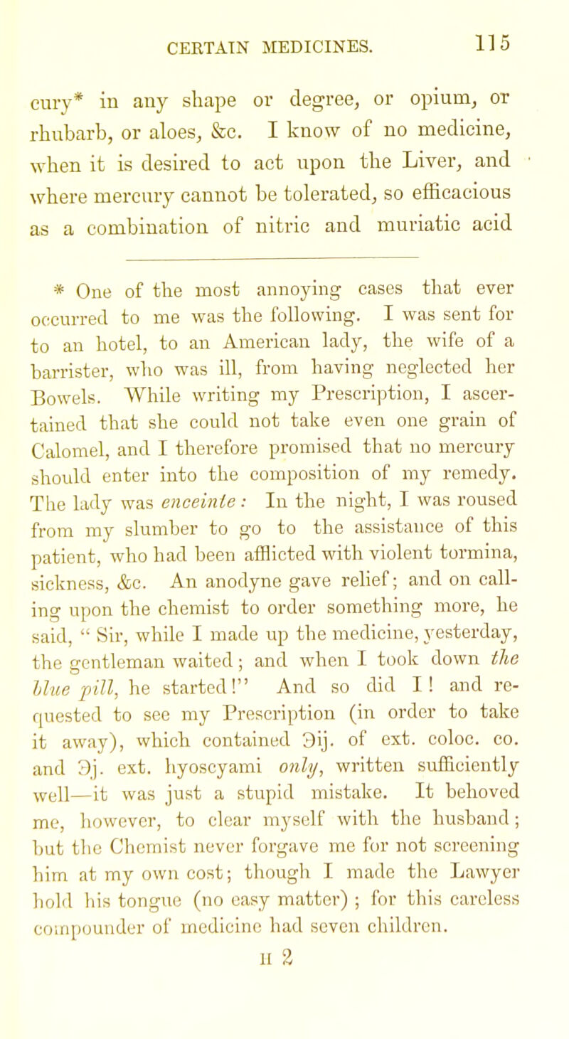 CERTAIN MEDICINES. cury* in any shape or degree, or opiurUj or rhubarb, or aloes, &c. I know of no medicine, when it is desired to act upon the Liver, and where mercury cannot be tolerated, so efficacious as a combination of nitric and muriatic acid * One of the most annoying cases that ever occurred to me was the following. I was sent for to an hotel, to an American lady, the wife of a barrister, who was ill, from having neglected her Bowels. While writing my Prescription, I ascer- tained that she could not take even one grain of Calomel, and I therefore promised that no mercury should enter into the composition of my remedy. The lady was enceinte: In the night, I was roused from my slumber to go to the assistance of this patient, who had been afflicted with violent tormina, sickness, &c. An anodyne gave relief; and on call- ing upon the chemist to order something more, he said,  Sir, while I made up the medicine, yesterday, the gentleman waited; and when I took down the Hue pill, he started! And so did I! and re- rpiested to see my Prescription (in order to take it away), which contained 3ij. of ext. coloc. co. and 3j. ext. hyoscyami o)ili/, written sufiiciently ^vt;U—it was just a stupid mistake. It behoved me, however, to clear myself with the husband; but the Chemist never forgave me for not screening him at my own cost; though I made the Lawyer hold his tongue (no easy matter) ; for this careless compounder of medicine had seven children. II 3