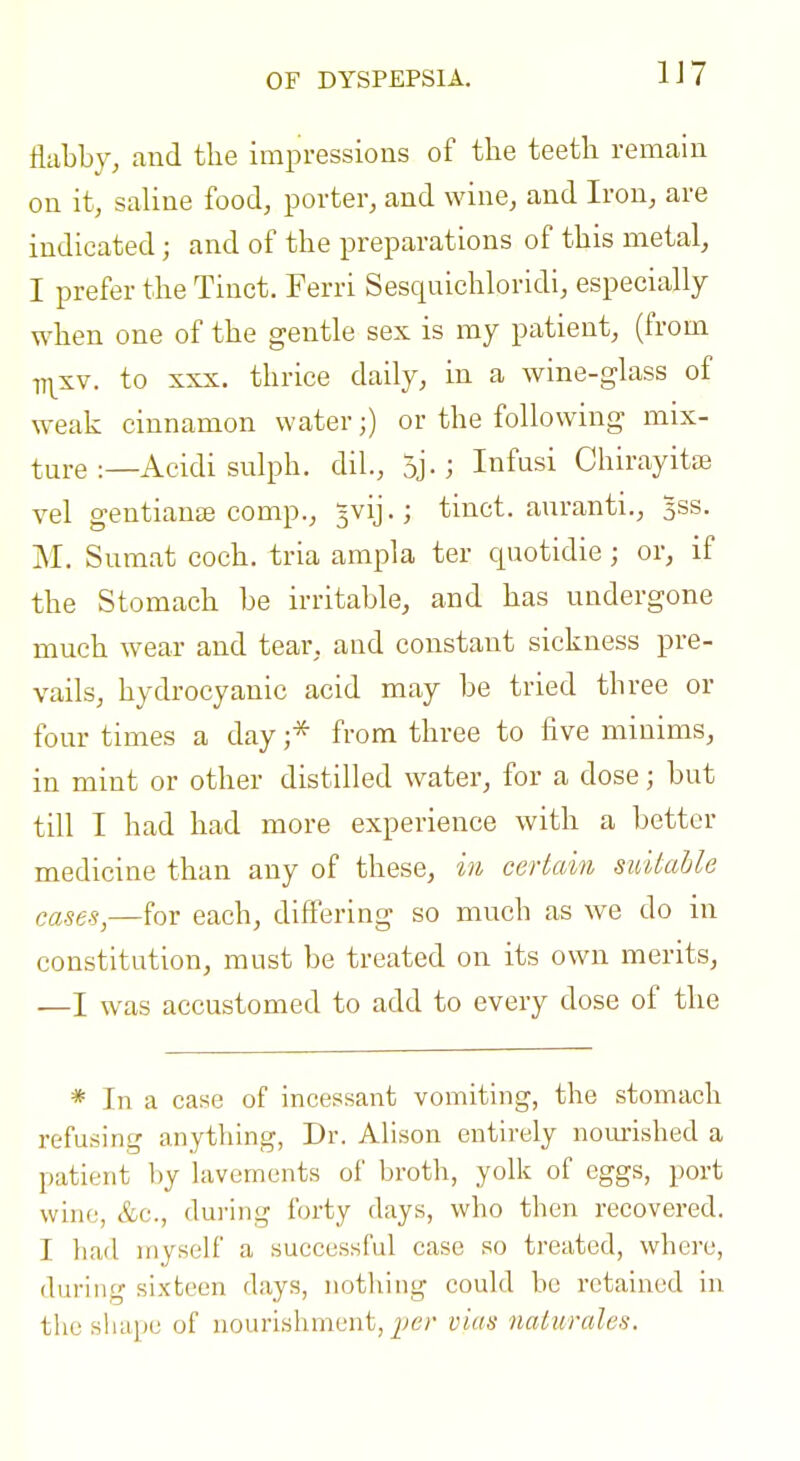 OF DYSPEPSIA. 1J7 flabby, and the impressions of the teeth remain on it, saline food, porter, and wine, and Iron, are indicated; and of the preparations of this metal, I prefer the Tinct. Ferri Sesquichloridi, especially when one of the gentle sex is my patient, (from 77^sv. to XXX. thrice daily, in a wine-glass of weak cinnamon water;) or the following mix- ture :—Acidi sulph. dil., 5j-; Infusi Chirayita3 vel gentianse comp., 5vij.; tinct. aiiranti., 3SS. M. Sumat coch. tria ampla ter quotidie; or, if the Stomach be irritable, and has undergone much wear and tear, and constant sickness pre- vails, hydrocyanic acid may be tried three or four times a day ;* from three to five minims, in mint or other distilled water, for a dose; but till I had had more experience with a better medicine than any of these, in certain suitahle cases,—for each, differing so much as we do in constitution, must be treated on its own merits, —I was accustomed to add to every dose of the * In a case of incessant vomiting, the stomach refusing anything, Dr. Alison entirely nourished a patient by lavements of broth, yolk of eggs, port wiiii;, &c., dui'ing forty days, who then recovered. I had myself a successful case so treated, where, during sixteen days, nothing could be retained in the shape of nourishment, vias naturales.