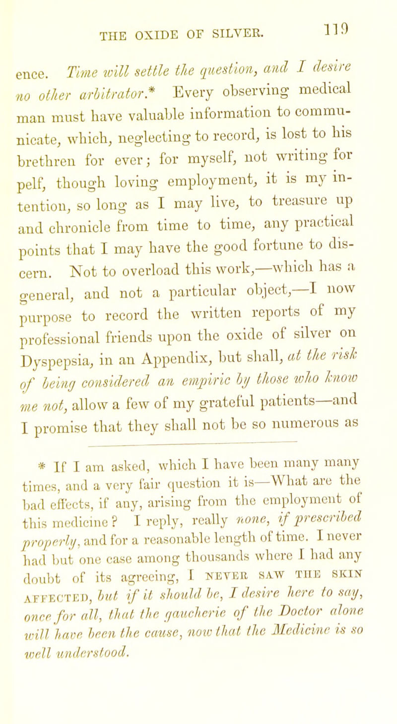 ence. Time will settle the question, ami I desire no other arbitrator * Every observing medical man must have valuable information to commu- nicate, which, neglecting to record, is lost to his brethren for ever; for myself, not writing for pelf, though loving employment, it is my m- tention, so long as I may live, to treasure up and chronicle from time to time, any practical points that I may have the good fortune to dis- cern. Not to overload this work,—which has a general, and not a particular object,—I now purpose to record the written reports of my professional friends upon the oxide of silver on Dyspepsia, in an Appendix, but shall, at the rish of Icing considered an empiric Iji/ those toho liioto me not, allow a few of my grateful patients—and I promise that they shall not be so numerous as * If I am asked, which I have been many many times, and a very fair question it is—What are the bad effects, if any, arising from the employment of thismedicme? I reply, really none, if prescrihed properly, and for a reasonable length of time. I never had but one case among thousands where I had any doubt of its agreeing, 1 never saw the skin ATFECTEn, hut if it should he, I desire here to say, once for all, that the yaucherie of the Doctor alone ivill have heen the caiise, noic that the Medicine is so viell understood.