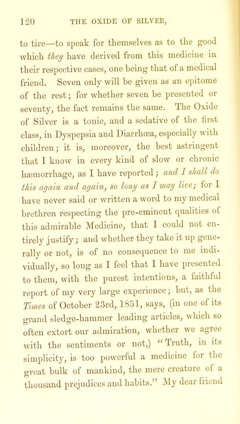 to tire—to speak for themselves as to the good wHcli they have derived from this medicine in their respective cases, one heing that of a medical friend. Seven only will be given as an epitome of the rest; for whether seven be presented or seventy, the fact remains the same. The Oxide of Silver is a tonic, and a sedative of the first class, in Dyspepsia and Diarrhoea, especially with children; it is, moreover, the best astringent that I know in every kind of slow or chronic haemorrhage, as I have reported; and I shall do this again and again, so lony as I may live; for I have never said or written a word to my medical brethren respecting the pre-eminent qualities of this admirable Medicine, that I could not en- tii-ely justify; and whether they take it up gene- rally or not, is of no consequence to me indi- vidually, so long as I feel that I have presented to them, with the purest intentions, a faithful report of my very large experience; but, as the Times of October 23rd, 1851, says, (in one of its o-i-and sledo-e-hammer leading articles, which so often extort our admiration, whether we agree with the sentiments or not,) Truth, in its simplicity, is too powerful a medicine for the great bulk of mankind, the mere creature of a thousand prejudices and habits. My dear friend