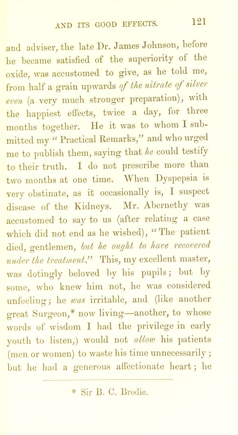 AND ITS GOOD EFFECTS. and adviser, the late Dr. James Johnson, before lie became satisfied of the superiority of the oxide, was accustomed to give, as he told me, from half a grain upwards of the nitrate of stiver even (a very much stronger preparation), with the happiest effects, twice a day, for three months tou'ether. He it was to whom I sub- mitted my  Practical Remarks, and who urged me to publish them, saying that he could testify to their truth. I do not prescribe more than two months at one time. When Dyspepsia is very obstinate, as it occasionally is, I suspect disease of the Kidneys. Mr. Abernethy was accustomed to say to us (after relating a case which did not end as he wished), The patient died, gentlemen, hut he ought to have recovered under the treatment.'' This, my excellent master, was dotingly beloved by his pupils; but by some, who knew him not, he was considered unfeeling; he was irritable, and (like another f-reat Surcjeon,* now living—another, to whose words of wisdom I had the privilege in early youth to listen,) would not allow his patients (men or women) to waste his time unnecessarily ; but he had a generous affectionate heart; he * Sir B. C. Brodie.