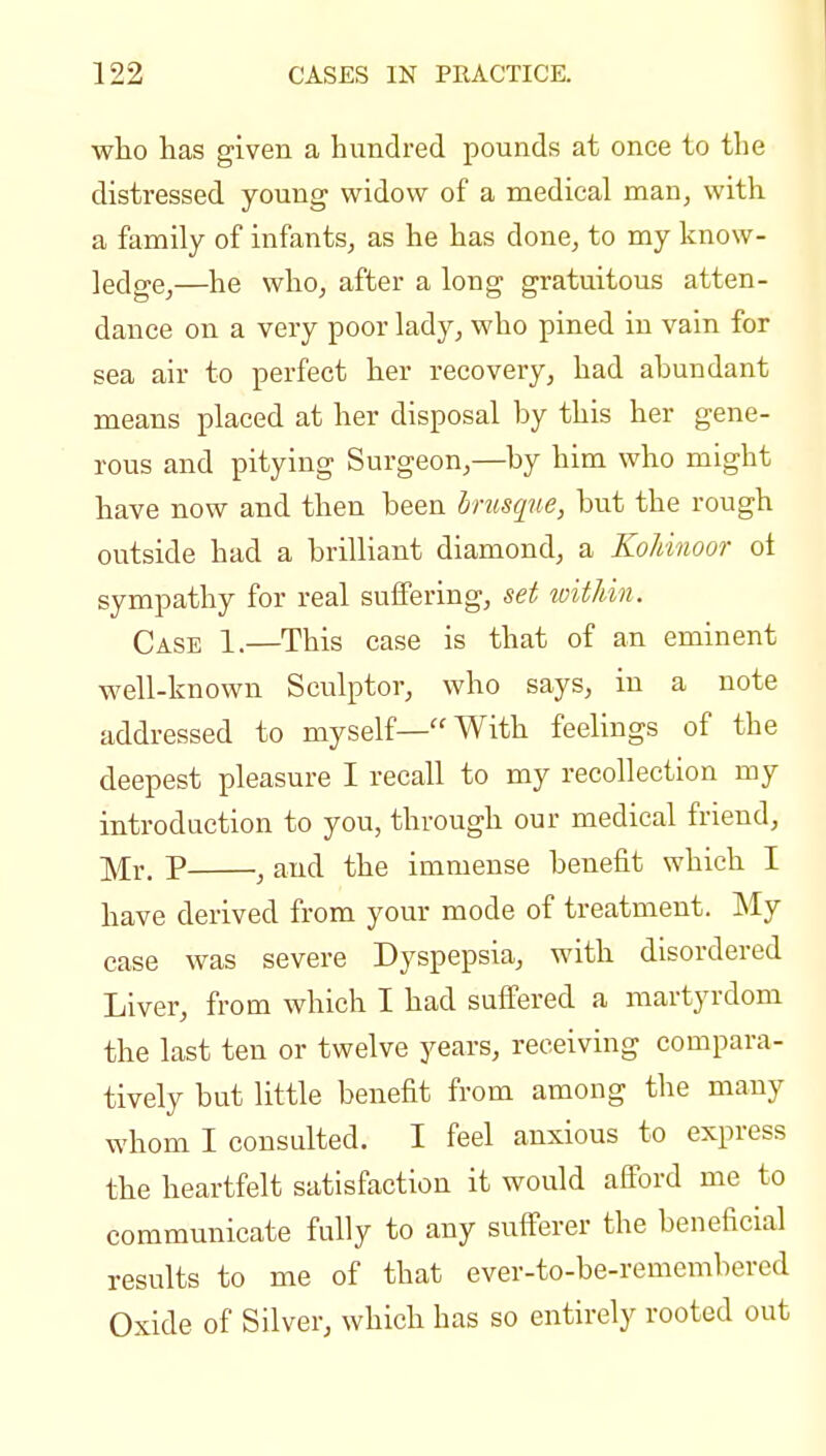 who has given a hundred pounds at once to the distressed young widow of a medical man, with a family of infants, as he has done, to my know- ledge,—he who, after a long gratuitous atten- dance on a very poor lady, who pined in vain for sea air to perfect her recovery, had abundant means placed at her disposal by this her gene- rous and pitying Surgeon,—by him who might have now and then been bruscpie, but the rough outside had a brilliant diamond, a Kohinoor ot sympathy for real suffering, set witkin. Case 1.—This case is that of an eminent well-known Sculptor, who says, in a note addressed to myself—With feelings of the deepest pleasure I recall to my recollection my introduction to you, through our medical friend, Mr. P , and the immense benefit which I have derived from your mode of treatment. My case was severe Dyspepsia, with disordered Liver, from which I had suffered a martyrdom the last ten or twelve years, receiving compara- tively but little benefit from among the many whom I consulted. I feel anxious to express the heartfelt satisfaction it would aflford me to communicate fully to any sufferer the beneficial results to me of that ever-to-be-remembered Oxide of Silver, which has so entirely rooted out