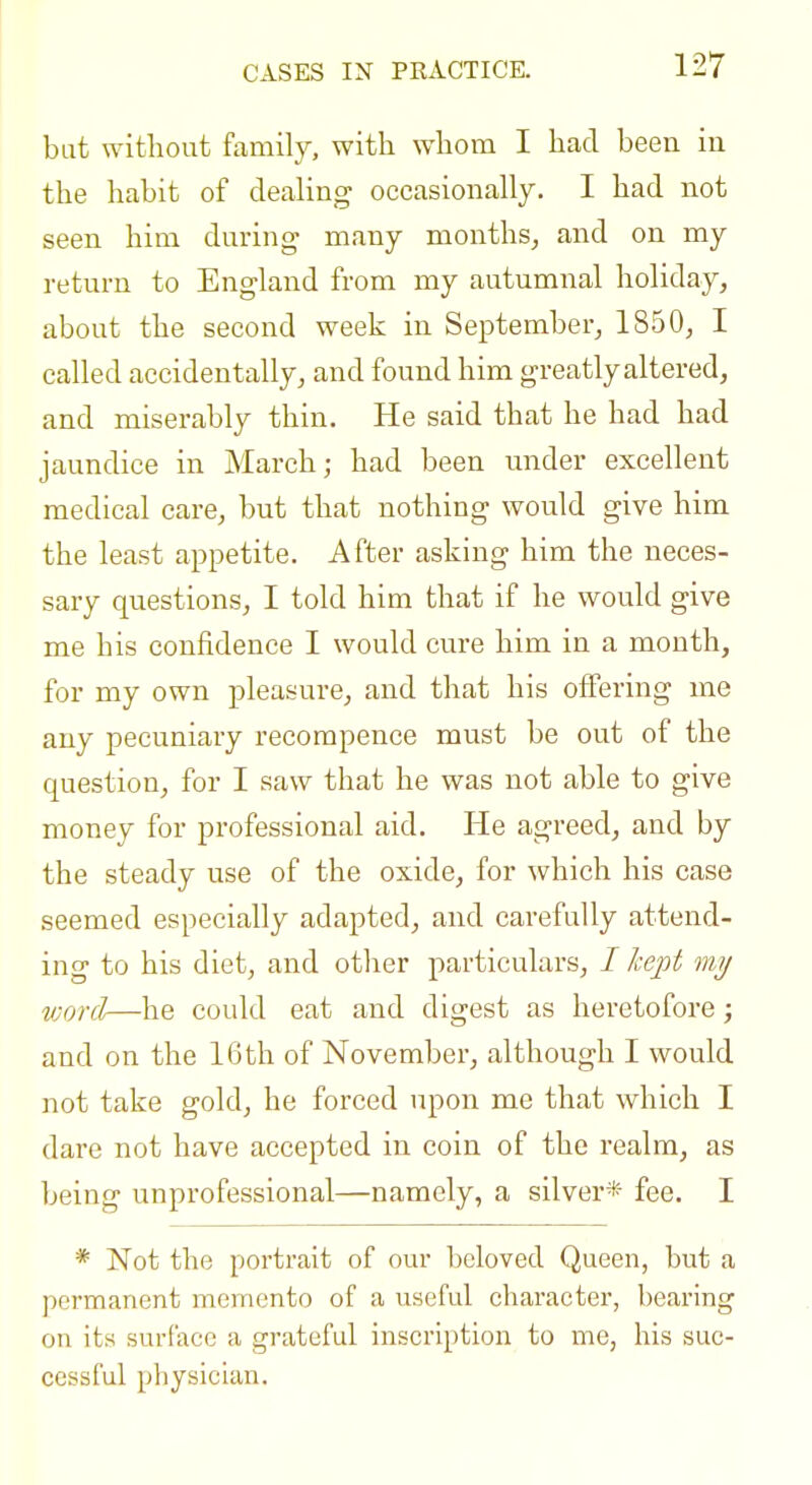 bat without family, with whom I had been in the habit of dealing occasionally. I had not seen him during many months, and on my return to England from my autumnal holiday, about the second week in September, 1850, I called accidentally, and found him greatly altered, and miserably thin. He said that he had had jaundice in March; had been under excellent medical care, but that nothing would give him the least appetite. After asking him the neces- sary questions, I told him that if he would give me his confidence I would cure him in a month, for my own pleasure, and that his offering me any pecuniary recorapence must be out of the question, for I saw that he was not able to give money for professional aid. He agreed, and by the steady use of the oxide, for which his case seemed especially adapted, and carefully attend- ing to his diet, and other particulars, / hept my vjordr—he could eat and digest as heretofore; and on the 16th of November, although I would not take gold, he forced upon me that which I dare not have accepted in coin of the realm, as being unprofessional—namely, a silver* fee. I * Not the portrait of our beloved Queen, but a permanent memento of a useful character, bearing on its surface a grateful inscription to me, his suc- cessful physician.