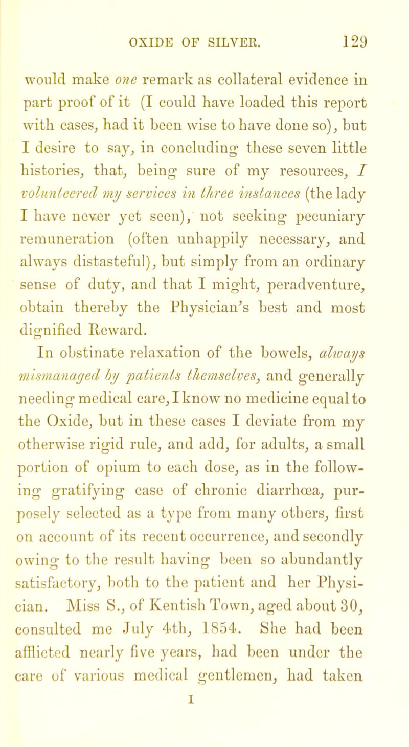 would make one remark as collateral evidence in part proof of it (I could have loaded this report with cases^ had it been wise to have done so), hut I desire to say, in concluding- these seven little histories,, that, being sure of my resources, / volunteered my services in three instances (the lady I have never yet seen), not seeking pecuniary remuneration (often unhappily necessary, and always distasteful), but simply from an ordinary sense of duty, and that I might, peradventure, obtain thereby the Physician's best and most dignified Reward. In obstinate relaxation of the bowels, always mismanaged hy patients themselves, and generally needing medical care, I know no medicine equal to the Oxide, but in these cases I deviate from my otherwise rigid rule, and add, for adults, a small portion of opium to each dose, as in the follow- ing gratifying case of chronic diarrhoea, pur- posely selected as a type from many others, first on account of its recent occurrence, and secondly owing to the result having been so abundantly satisfactory, both to the patient and her Physi- cian. Miss S., of Kentish Town, aged about 30, consulted me July 4th, 1854. She had been afflicted nearly five years, had been under the care of various medical gentlemen, had taken I