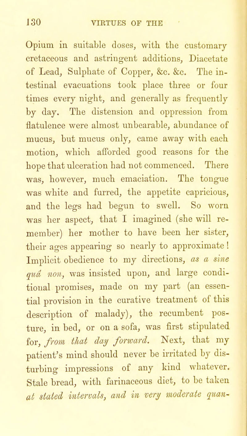 Opium in suitable closes, with the customary cretaceous and astringent additions, Diacetate of Lead, Sulphate of Copper, &c. &c. The in- testinal evacuations took place three or four times every night, and generally as frequently by day. The distension and oppression from flatulence were almost unbearable, abundance of mucus, but mucus only, came away with each motion, which afforded good reasons for the hope that ulceration had not commenced. There was, however, much emaciation. The tongue was white and furred, the appetite capricious, and the legs had begun to swell. So worn was her aspect, that I imagined (she will re- member) her mother to have been her sister, their ages appearing so nearly to approximate ! Implicit obedience to my directions, as a sine qua 11011, was insisted upon, and large condi- tional promises, made on my part (an essen- tial provision in the curative treatment of this description of malady), the recumbent pos- ture, in bed, or on a sofa, was first stipulated for, from that day forward. Next, that my patient's mind should never be irritated by dis- turbing impressions of any kind whatever. Stale bread, with farinaceous diet, to be taken at stated intervals, and in very moderate quaii-