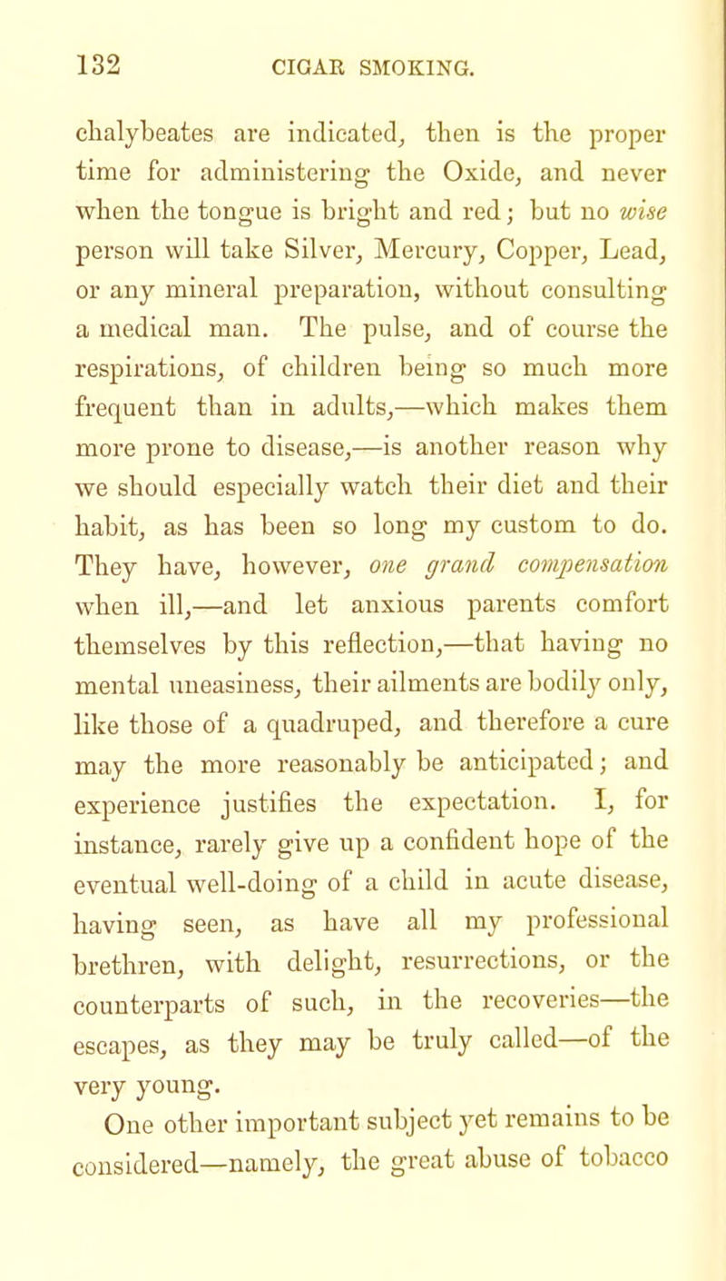 clialybeates are indicated^ then is the proper time for administering the Oxide, and never when the tongue is bright and red; but no wise person will take Silver, Mercury, Copper, Lead, or any mineral preparation, witliout consulting a medical man. The pulse, and of course the respirations, of children being so much more frequent than in adults,—which makes them more prone to disease,—is another reason why we should especially watch their diet and their habit, as has been so long my custom to do. They have, however, one grand compensation when ill,—and let anxious parents comfort themselves by this reflection,—that having no mental uneasiness^ their ailments are bodily only, like those of a quadruped, and therefore a cure may the more reasonably be anticipated; and experience justifies the expectation. I, for instance, rarely give up a confident hope of the eventual well-doing of a child in acute disease, having seen, as have all my professional brethren, with delight, resurrections, or the counterparts of such, in the recoveries—the escapes, as they may be truly called—of the very young. One other important subject yet remains to be considered—namely, the great abuse of tobacco