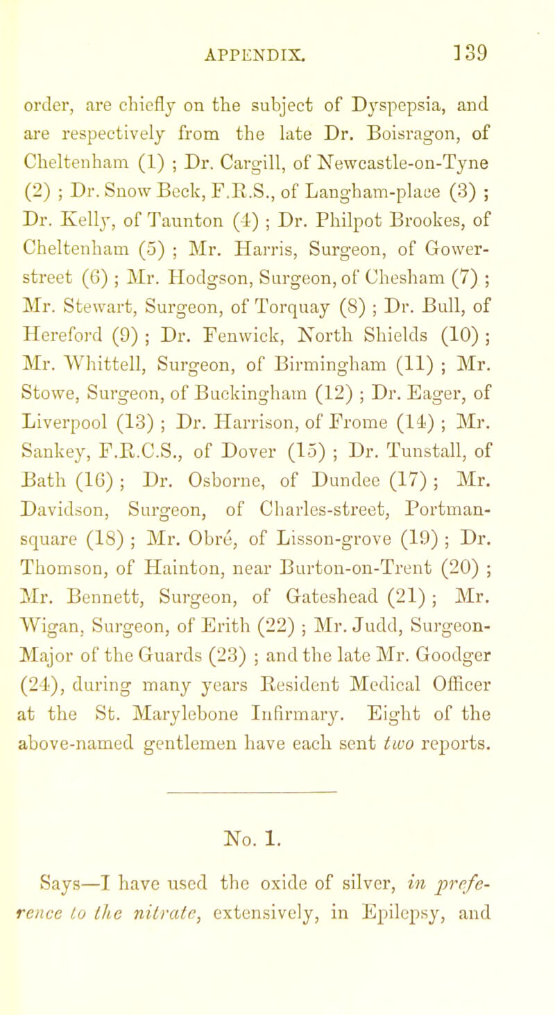 order, are chieflj on the subject of Dyspepsia, and are respectively from the late Dr. Boisragon, of Cheltenham (1) ; Dr. Cargill, of Newcastle-on-Tyne (2) ; Dr. Snow Beck, F.R.S., of Langham-place (3) ; Dr. Kelly, of Taunton (-1) ; Dr. Philpot Brookes, of Cheltenham (5) ; Mr. Harris, Surgeon, of Gower- street (6) ; Mr. Hodgson, Surgeon, of Chesham (7) ; Mr. Stewart, Surgeon, of Torquay (8) ; Dr. Bull, of Hereford (9) ; Dr. Tenwick, North Shields (10) ; Mr. Whittell, Surgeon, of Birmingham (11) ; Mr. Stowe, Surgeon, of Buckingham (12) ; Dr. Eager, of Liverpool (13) ; Dr. Harrison, of Frome (11) ; Mr. Sankey, F.E.C.S., of Dover (15) ; Dr. Tunstall, of Bath (16) ; Dr. Osborne, of Dundee (17) ; Mr. Davidson, Surgeon, of Charles-street, Portman- square (18) ; Mr. Obre, of Lisson-grove (19) ; Dr. Thomson, of Hainton, near Burton-on-Trent (20) ; Mr. Bennett, Surgeon, of Gateshead (21) ; Mr. Wigan, Surgeon, of Erith (22) ; Mr. Judd, Surgeon- Major of the Guards (23) ; and the late Mr. Goodger (24), dm'ing many years Resident Medical Officer at the St. Marylebone Infirmary. Eight of the above-named gentlemen have each sent two reports. No. 1. Says—I have used the oxide of silver, in prefe- rence to the nitrate, extensively, in Epilepsy, and