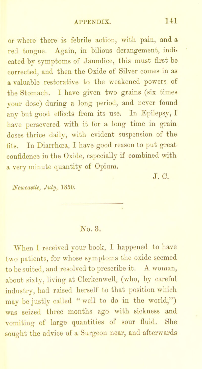 or where there is febrile action, with pain, and a red tongue. Again, in bilious derangement, indi- cated by sj'mptoms of Jaundice, this must first be corrected, and then the Oxide of Silver comes in as a valuable restorative to the weakened powers of the Stomach, I have given two grains (six times yom- dose) during a long period, and never found any but good effects from its use. In Epilepsy, I have persevered with it for a long time in grain doses thrice daily, with evident suspension of the fits. In Diarrhoea, I have good reason to put great confidence in the Oxide, especially if combined with a very minute quantity of Opium. J. c. Newcastle, July, 1850. No. 3. When I received your book, I happened to have two patients, for whose symptoms the oxide seemed to be suited, and resolved to prescribe it. A woman, about sixty, living at Clerkenwell, (who, by careful industry, had raised herself to that position which may be justly called  well to do in the world,) was seized three months ago with sickness and vomiting of large quantities of sour fluid. She sought the advice of a Surgeon near, and afterwards