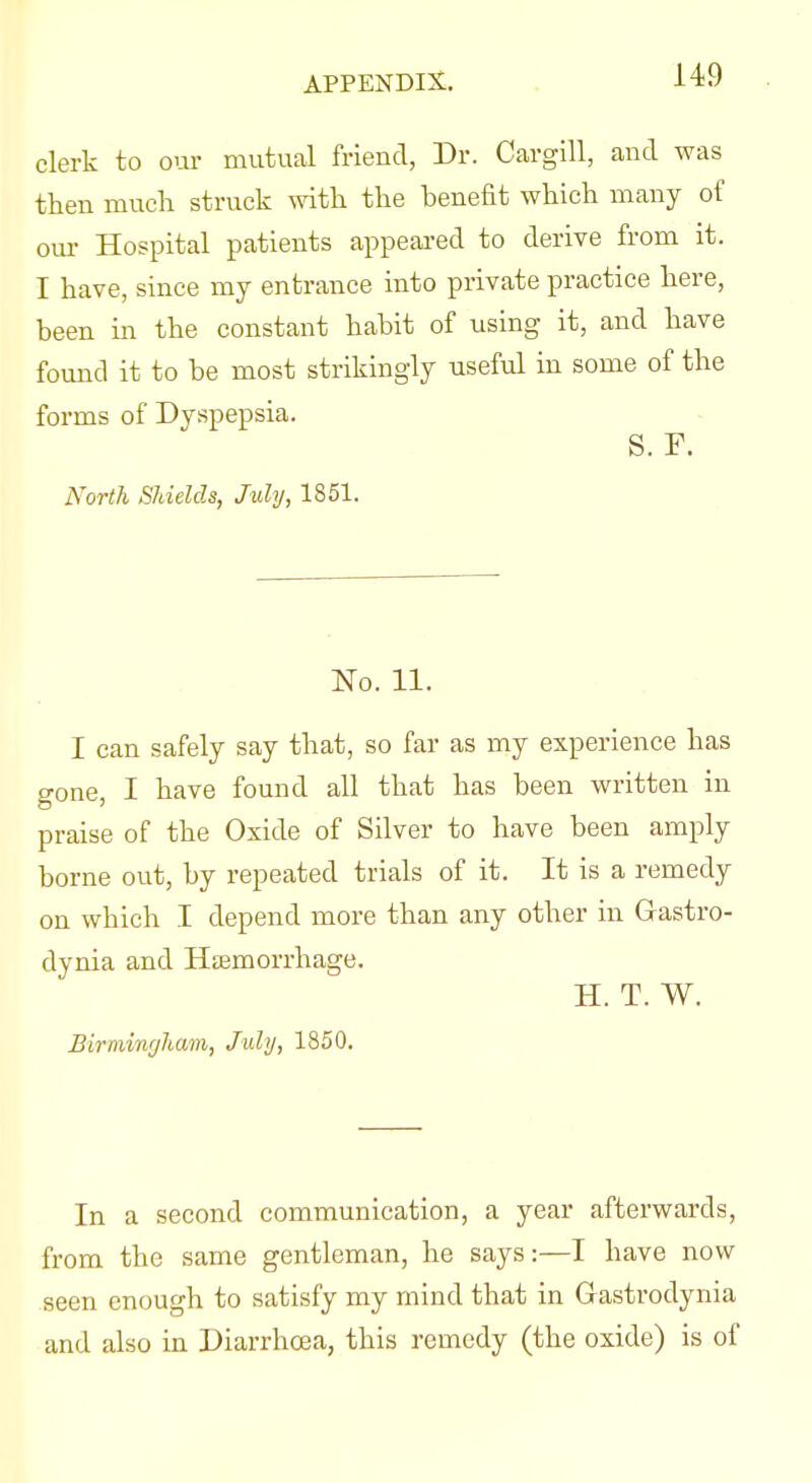 clerk to om- mutual friend, Dr. Cargill, and was then much struck with the benefit which many of om- Hospital patients appeared to derive from it. I have, since mj entrance into private practice here, been in the constant habit of using it, and have found it to be most strikingly useful in some of the forms of Dyspepsia, S. F. North Shields, July, 1851. No. 11. I can safely say that, so far as my experience has gone, I have found all that has been written in praise of the Oxide of Silver to have been amply borne out, by repeated trials of it. It is a remedy on which I depend more than any other in Gastro- dynia and Hjemorrhage. H. T. W. Birmingham, July, 1850. In a second communication, a year afterwards, from the same gentleman, he says:—I have now seen enough to satisfy my mind that in Gastrodynia and also in Diarrhoea, this remedy (the oxide) is of