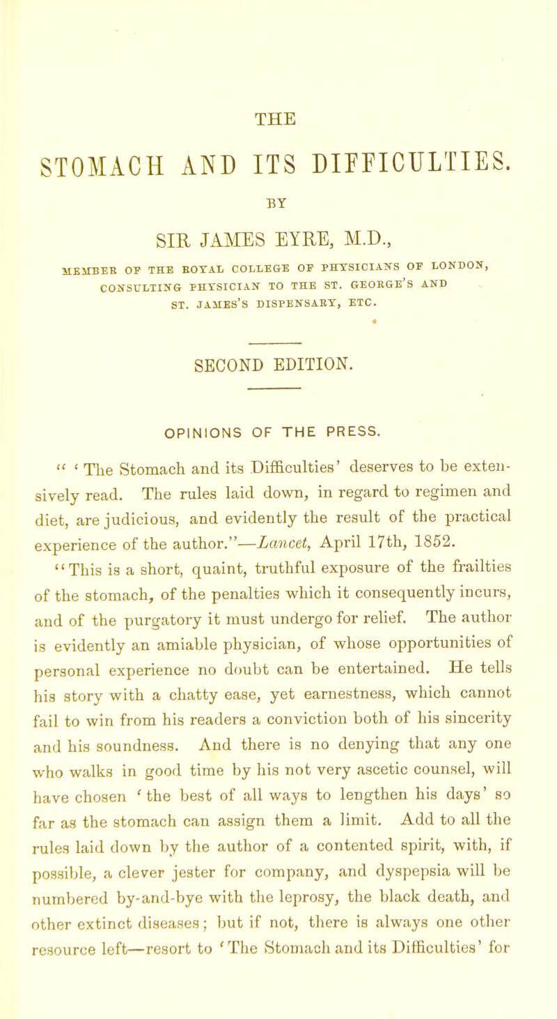 THE STOMACH AND ITS DimCULTIES. BY SIR JAMES EYRE, M.D., MBMBEE OF THB EOTAI. COLLEGE OP PHYSICIANS OP LONDON, CONSULTING PHYSICIAN TO THE ST. GEOEGE's AND ST. JAMES'S DISPENSARY, ETC. SECOND EDITION. OPINIONS OF THE PRESS.  ' The Stomach and its Difficulties' deserves to be exten- sively read. The rules laid down, in regard to regimen and diet, are judicious, and evidently the result of the j)ractical experience of the author.—Lancet, April 17th, 1852. This is a short, quaint, truthful exposure of the frailties of the stomach, of the penalties which it consequently incurs, and of the purgatory it must undergo for relief The author is evidently an amiable physician, of whose opportunities of personal experience no doubt can be entertained. He tells his story with a chatty ease, yet earnestness, which cannot fail to win from his readers a conviction both of his sincerity and his soundness. And there is no denying that any one who walks in good time by his not very ascetic counsel, will have chosen ' the best of all ways to lengthen his days' so far as the stomach can assign them a limit. Add to all the rules laid down by the author of a contented spu-it, with, if possible, a clever jester for company, and dyspepsia will be numbered by-and-bye with the leprosy, the black death, and other extinct diseases; but if not, there is always one other resource left—resort to 'The Stomach and its Difficulties' for