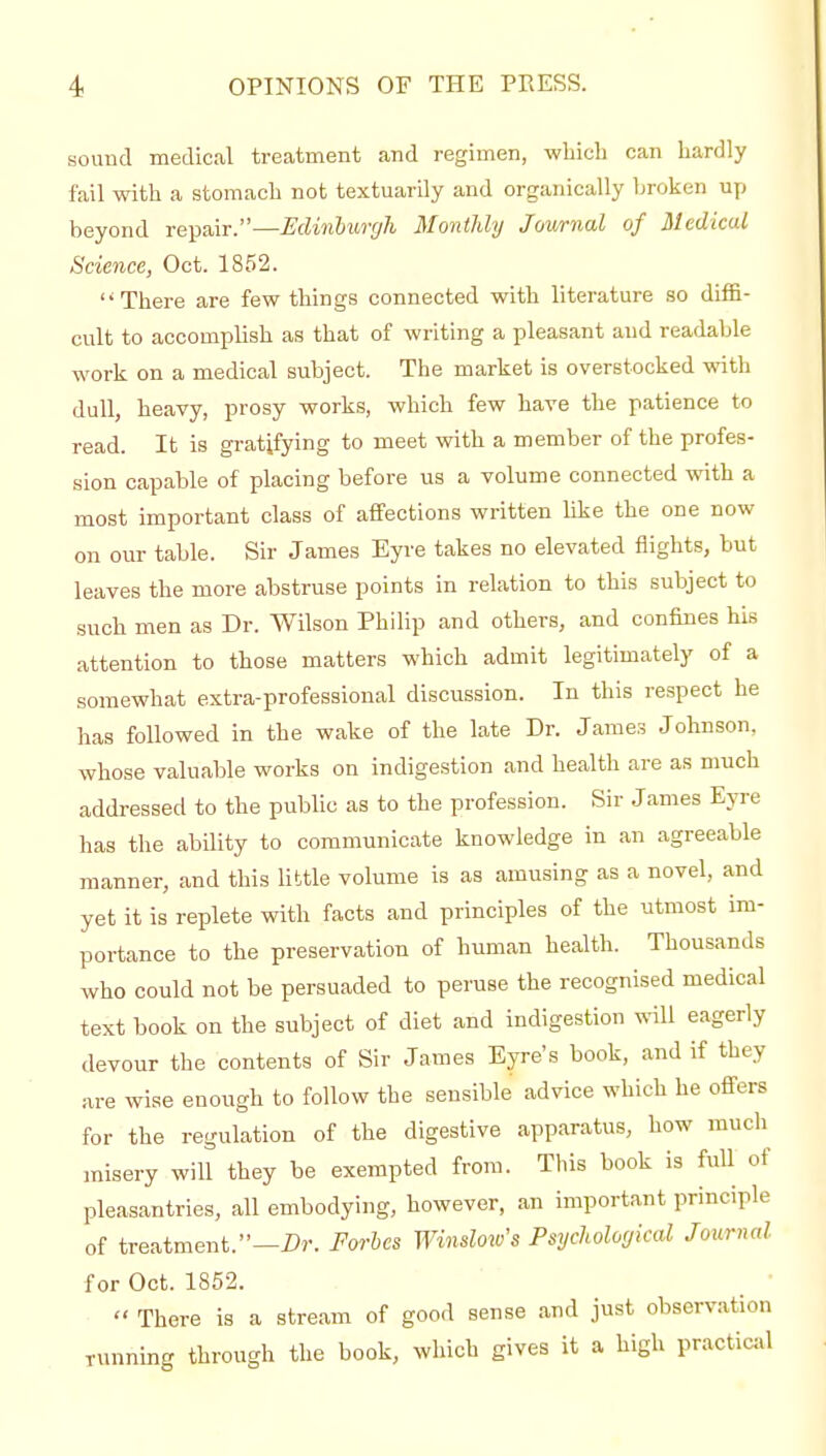 sound medical treatment and regimen, wliicli can hardly fail with a stomach not textuarily and organically broken up beyond repair.—Edinburgh Monthly Journal of Medical Science, Oct. 1852. There are few things connected with literature so diffi- cult to accomplish as that of writing a pleasant and readable work on a medical subject. The market is overstocked with dull, heavy, prosy works, which few have the patience to read. It is gratifying to meet with a member of the profes- sion capable of placing before us a volume connected with a most important class of affections written like the one now on our table. Sir James Eyre takes no elevated flights, but leaves the more abstruse points in relation to this subject to such men as Dr. Wilson Philip and others, and confines his attention to those matters which admit legitimately of a somewhat extra-professional discussion. In this respect he has followed in the wake of the late Dr. James Johnson, whose valuable works on indigestion and health are as nmch addressed to the public as to the profession. Sir James Eyre has the ability to communicate knowledge in an agreeable manner, and this little volume is as amusing as a novel, and yet it is replete with facts and principles of the utmost im- portance to the preservation of human health. Thousands who could not be persuaded to peruse the recognised medical text book on the subject of diet and indigestion will eagerly devour the contents of Sir James Eyre's book, and if they are wise enough to follow the sensible advice which he offers for the regulation of the digestive apparatus, how much misery will they be exempted from. This book is full of pleasantries, all embodying, however, an important principle of treatment.—Dr. Forhcs Winslow's Psychological Journal for Oct. 1852.  There is a stream of good sense and just observation ■unning through the book, which gives it a high practical T