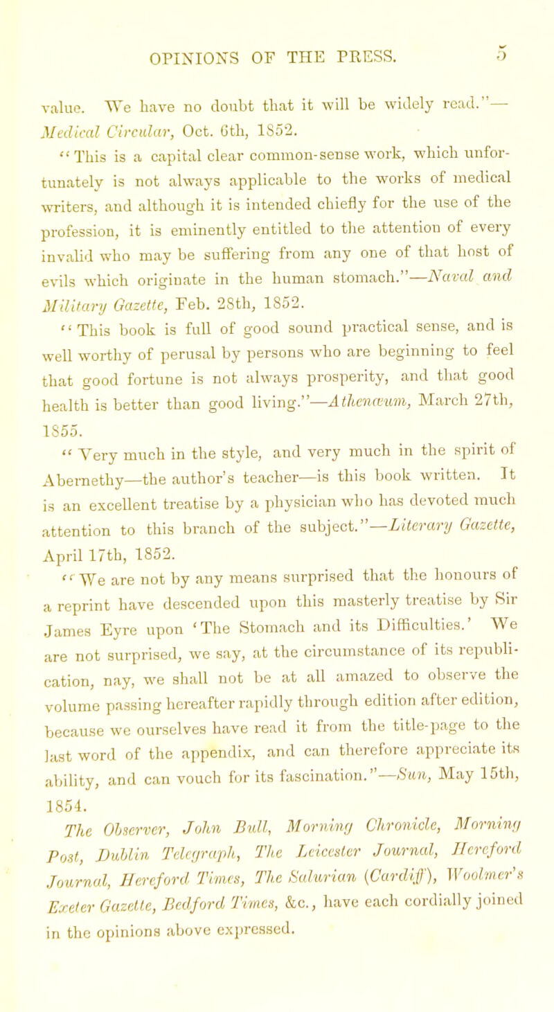 value. We have no doubt that it will be widely read.— Medical Circular, Oct. 6th, 1852. This is a capital clear common-sense work, which unfor- tunately is not always applicable to the works of medical ^\Tite^s, and although it is intended chiefly for the nse of the profession, it is eminently entitled to the attention of every invahd who may be suffering from any one of that host of evils which originate in the human stomach.—iVaraZ and Military Gazette, Feb. 2Sth, 1852. This book is full of good sound practical sense, and is well worthy of perusal by persons who are beginning to feel that good fortune is not always prosperity, and that good health is better than good IWmgr—Athenmmi, March 27th, 1855.  Yery much in the style, and very much in the spirit of Abernethy—the author's teacher—is this book written. It is an excellent treatise by a physician who has devoted much attention to this branch of the subject.—X/terary Gazette, April 17th, 1852.  We are not by any means surprised that the honours of a reprint have descended upon this masterly treatise by Sir James Eyre upon 'The Stomach and its Difficulties.' We are not surprised, we say, at the circumstance of its republi- cation, nay, we shall not be at all amazed to observe the volume passing hereafter rapidly through edition after edition, becau.se we ourselves have read it from the title-page to the last word of the appendix, and can therefore appreciate its ability, and can vouch for its fascination.—>S'it?i, May 15th, 1854. The Observer, John Bull, Morning Chronicle, Morning Post, iJuhlln Telegraph, The Leicester Journal, Hereford Journal, Hereford Times, The Sahman {Cardiff), Woolmer's Exeter Gazelle, Bedford Times, &c., have each cordially joined in the opinions above expressed.