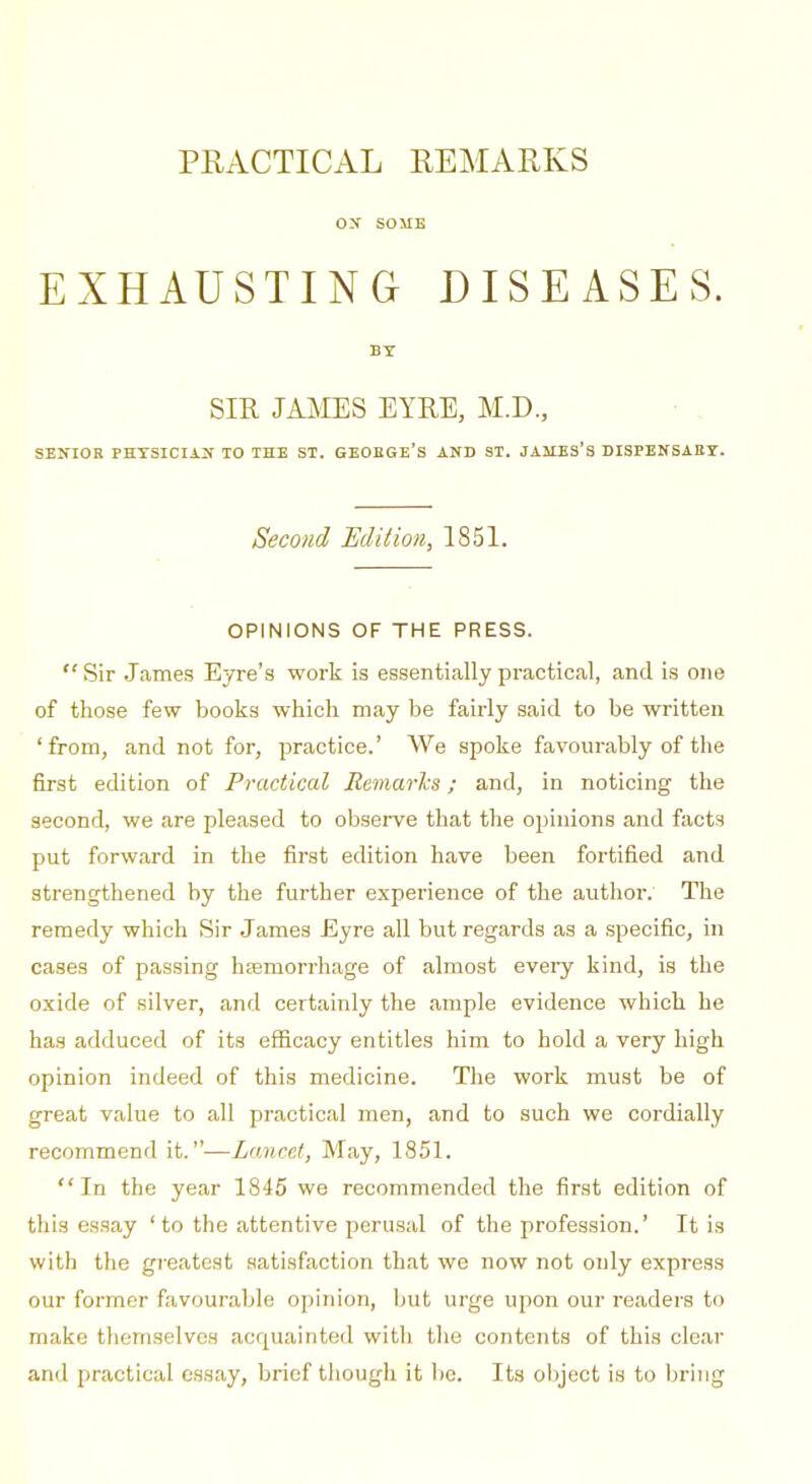 PRACTICAL REMARKS ox SOME EXHAUSTING DISEASES. BY SIR JAMES EYRE, M.D., ■ . SENIOR PHTSICUlJC TO THE ST. GEOEGE'S AND ST. JAMES'S DISPENSAET. Second Edition, 1851. OPINIONS OF THE PRESS.  Sir .James Eyre's work is essentially practical, and is one of those few books which may be fairly said to be written 'from, and not for, practice.' We spoke favourably of the first edition of Practiced Remarks; and, in noticing the second, we are pleased to observe that the opinions and facts put forward in the first edition have been fortified and strengthened by the further experience of the author. Tlie remedy which Sir James £yre all but regards as a specific, in cases of passing haemorrhage of almost every kind, is the oxide of silver, and certainly the ample evidence which he has adduced of its efficacy entitles him to hold a very high opinion indeed of this medicine. The work must be of great value to all practical men, and to such we cordially recommend it.—Lancet, May, 1851. In the year 1845 we recommended the first edition of this essay ' to the attentive perusal of the profession.' It is with the greatest satisfaction that we now not only express our former favourable opinion, but urge upon our readers to make themselves acquainted with the contents of this clear and practical essay, brief though it lie. Its object is to bring