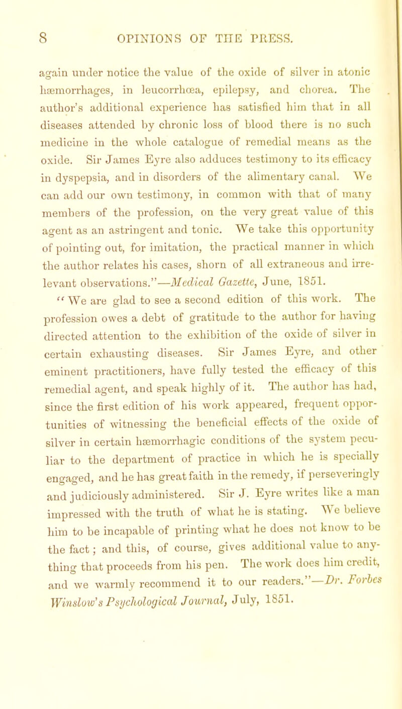 again under notice the value of the oxide of silver in atonic liEemon-liages, in leucorrhrea, epilepsy, and chorea. The author's additional experience has satisfied him that in all diseases attended by chronic loss of blood there is no such medicine in the whole catalogue of remedial means as the oxide. Sir James Eyre also adduces testimony to its efBcacy in dyspepsia, and in disorders of the alimentarj' canal. We can add our own testimony, in common with that of many members of the profession, on the very great value of this agent as an astringent and tonic. We take this opportunity of pointing out, for imitation, the practical manner in which the author relates his cases, shorn of all extraneous and irre- levant observations.—Medical Gazette, June, 1851.  We are glad to see a second edition of this work. The profession owes a debt of gratitude to the author for having directed attention to the exhibition of the oxide of silver in certain exhausting diseases. Sir James Eyre, and other eminent practitioners, have fully tested the efficacy of this remedial agent, and speak highly of it. The author has had, since the first edition of his work appeared, frequent oppor- tunities of witnessing the beneficial effects of the oxide of silver in certain hffimorrhagic conditions of the system pecu- liar to the department of practice in which he is specially engaged, and he has great faith in the remedy, if perseveringly and judiciously administered. Sir J. Eyre writes like a man impressed with the truth of what he is stating. We believe him to be incapable of printing what he does not know to be the fact ; and this, of course, gives additional value to anj'- thing that proceeds from his pen. The work does him credit, and we warmly recommend it to our readers.—i?)'. Forbes Window's Psi/clwloykal Journal, July, 1851.