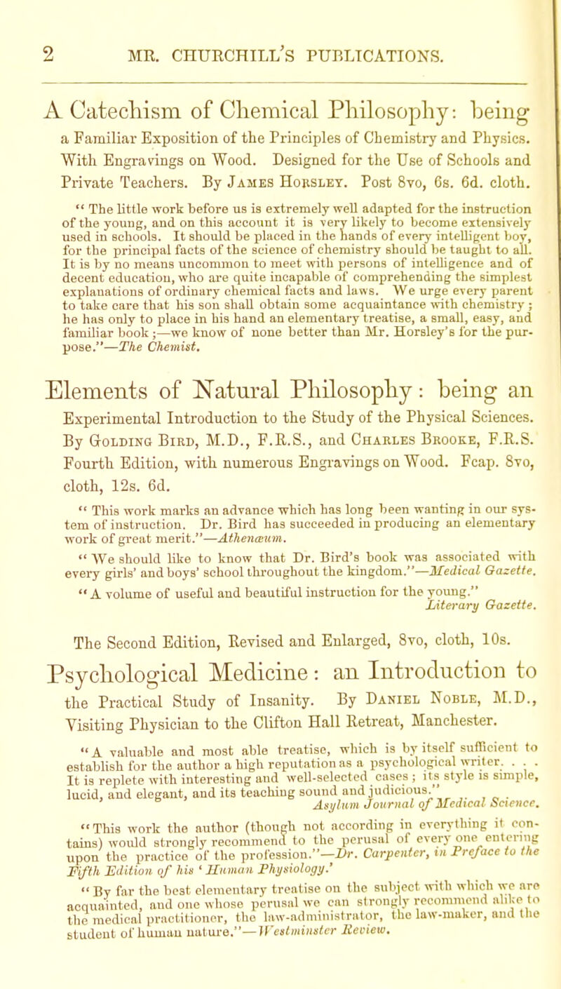 A Catecliism of Cliemical Pliilosophy: being a Familiar Exposition of the Principles of Chemistry and Physics. With Engravings on Wood. Designed for the Use of Schools and Private Teachers. By James Hobslbt. Post 8vo, 6s. 6d. cloth.  The little work before us is extremely well adapted for the instruction of the young, aud on this account it is very likely to become extensively used in schools. It should be placed in the hands of every intelligent boy, for the principal facts of the science of chemistry should be taught to all. It is by no means uncommon to meet with persons of inteUigence and of decent education, who are quite incapable of comprehending the simplest explanations of ordinary chemical facts and laws. We urge every parent to take care that his son shall obtain some acquaintance \vith chemistry ; he has only to place in bis hand an elementary treatise, a small, easy, and familiar book ;—we know of none better than Mr. Horsley's for the pur- pose.—The Chemist. Elements of Natural Pliilosophy: being an Experimental Introduction to the Study of the Physical Sciences. By GrOLDiNG Bird, M.D., F.E.S., and Charles Brooke, F.R.S. Fourth Edition, with numerous Engi-ayings on Wood. Fcap. 8to, cloth, 12s. 6d.  This work marks an advance which has long been wanting in our sys- tem of instruction. Dr. Bird has succeeded in producing an elementary work of great merit.—Athenaum.  We should like to know that Dr. Bird's book was associated with every girls' and boys' school throughout the kingdom.—Medical Gazette.  A volume of useful and beautiful instruction for the young, Literary Gazette. The Second Edition, Eevised and Enlarged, 8vo, cloth, 10s. Psycliological Medicine : an Introduction to the Practical Study of Insanity. By Daniel Noble, M.D., Visiting Physician to the Clifton Hall Retreat, Manchester.  A valuable and most able treatise, wliich is by itself sufficient to establish for the author a high reputation as a psychological writer. . . It is replete with interesting and well-selected cases ; its style is simple, lucid, and elegant, and its teaching sound and judicious.'' Asylum Jovrnal of Medical Science. This work the author (though not according in everything it con- tains) would strongly recommend to the perusal of every one entering upon the practice of the prol'ession.—Z*r. Carpenter, xn Preface to the Fifth Edition of his ' Mmnaii Physiology.' <• By far the beat elementary treatise on the subject with which we are acquainted, and one whose perusal we can strongly recomineiid alike to the medical practitioner, the law-administrator, the law-maker, and the student of human uatui-e.—Weslmiiisler lieinew.