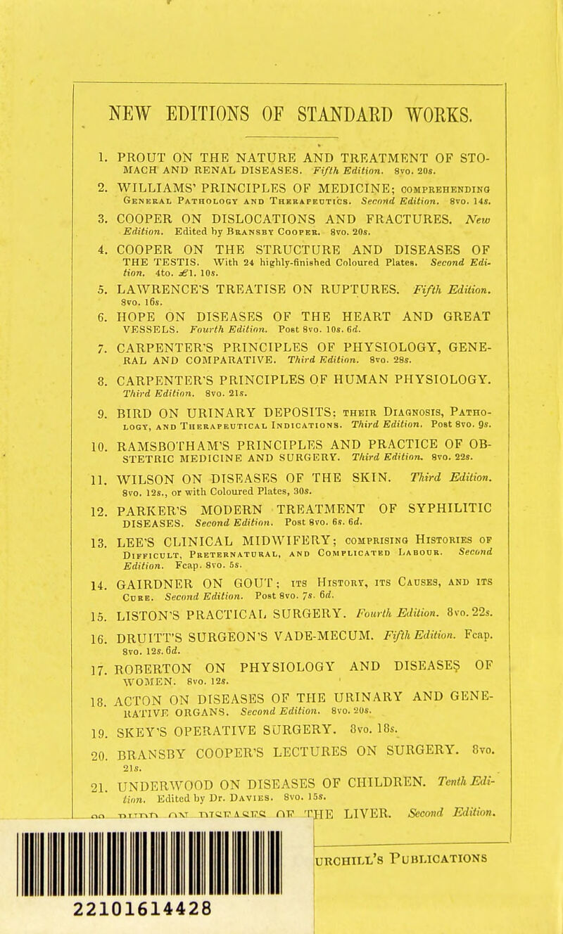 NEW EDITIONS OF STANDARD WORKS. 1. PROUT ON THE NATURE AND TREATMENT OF STO- MACH AND RENAL DISEASES. Fifth Edition. 8vo. 20s. 2. WILLIAMS' PRINCIPLES OF MEDICINE; comprehending General Pathology and Therapeutics. Second Edition. 8vo. 14s. 3. COOPER ON DISLOCATIONS AND FRACTURES. New Edition. Edited by Bransby Cooper. 8vo. 20s. 4. COOPER ON THE STRUCTURE AND DISEASES OF THE TESTIS. With 24 highly-finished Coloured Plates. Second Edi. tion. 4to. dgl. 10s. 5. LAWRENCE'S TREATISE ON RUPTURES. Fifth Edition. Svo. 16s. 6. HOPE ON DISEASES OF THE HEART AND GREAT VESSELS. Fourth Edition. Post Svo. 10s. 6d. 7. CARPENTER'S PRINCIPLES OF PHYSIOLOGY, GENE- RAL AND COMPARATIVE. Third Edition. Svo. 28s. 8. CARPENTER'S PRINCIPLES OF HUMAN PHYSIOLOGY. Third Edition. 8vo. 21s. 9. BIRD ON URINARY DEPOSITS: their Diagnosis, Patho- logy, and Therapeutical Indications. Third Edition. Post 8vo. 9s. 10. RAMSBOTHAM'S PRINCIPLES AND PRACTICE OF OB- STETRIC MEDICINE AND SURGERY. Third Edition. 8vo. 22s. 11. WILSON ON DISEASES OF THE SKIN. Third Edition. 8vo. 12s., or with Coloured Plates, 30s. 12. PARKER'S MODERN TREATMENT OF SYPHILITIC DISEASES. Second Edition. Post 8vo. 6s. 6d. 13. LEE'S CLINICAL MIDWIFERY; comprising Histories of Difficult, Preternatural, and Complicated Labour. Second Edition. Fcap. 8vo. 5s. 14. GAIRDNER ON GOUT; its History, its Causes, and its Cure. Second Edition. Post 8vo. 7s. 6rf. 15. LISTON'S PRACTICAL SURGERY. Fourth Edition. 8vo.22s. 16. DRUITT'S SURGEON'S VADE-MECUM. Fifth Edition. Fcap. Svo. 12s. Oil. 17. ROBERTON ON PHYSIOLOGY AND DISEASES OF WOMEN. Svo. 12s. 18. ACTON ON DISEASES OF THE URINARY AND GENE- RATIVE ORGANS. Second Edition. 8vo. 20s. 19. SKEY'S OPERATIVE SURGERY. Svo. 18s. 20. BRANSBY COOPER'S LECTURES ON SURGERY. 8vo. 21s. 21. UNDERWOOD ON DISEASES OF CHILDREN. Tenth Edi- tion. Edited by Dr. Davies. 8vo. 15s. nn ■n.T-r.r, rw htct?a«i?« ni? TJ-IE LIVER. Second Edition. urchill's Publications 22101614428