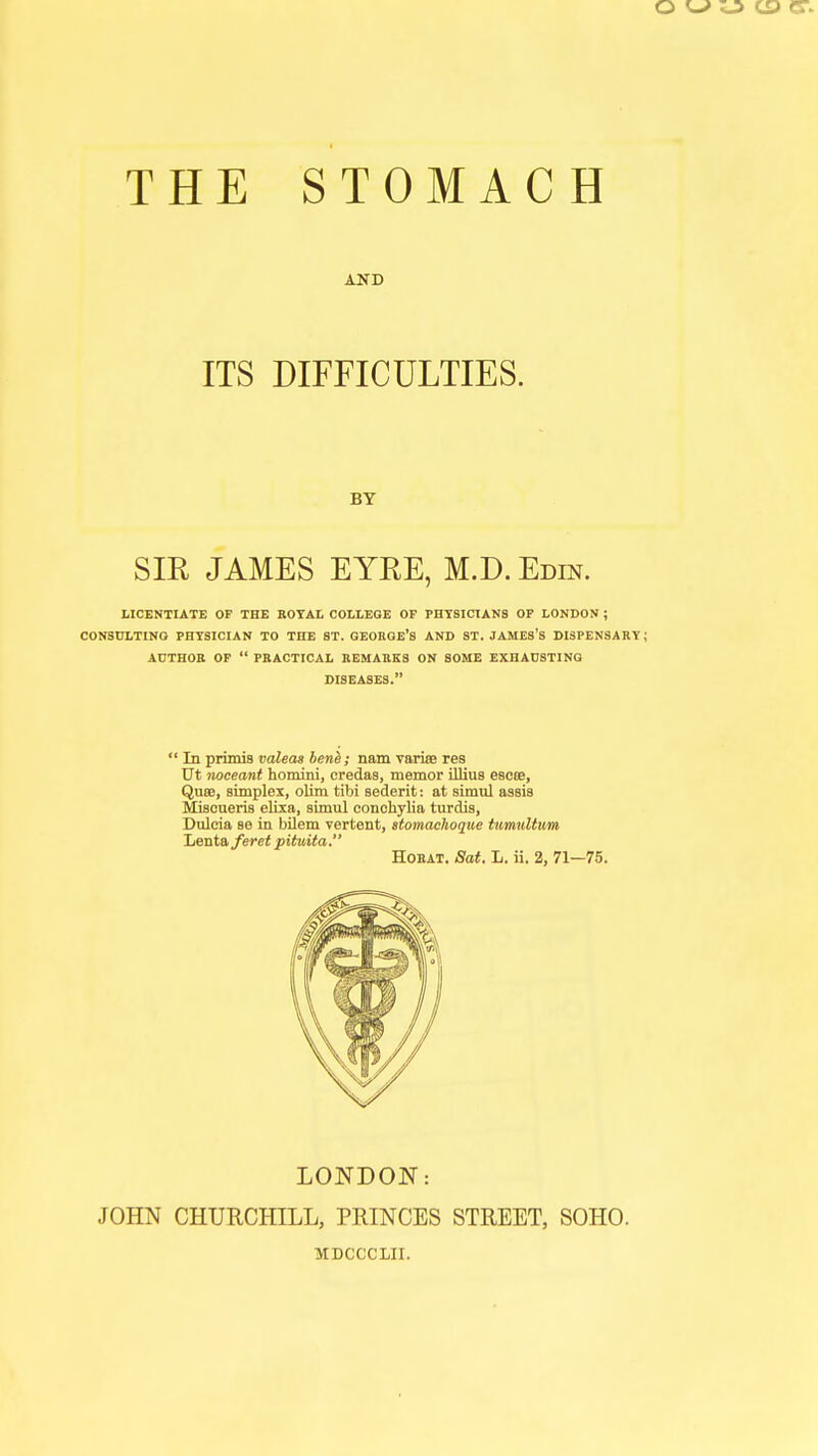 THE STOMACH AND ITS DIFFICULTIES. BY SIR JAMES EYRE, M.D. Edin. LICENTIATE OF THE ROYAL COLLEGE OF PHYSICIANS OF LONDON ; CONSULTING PHYSICIAN TO THE ST. GEORGE'S AND ST. JAMES'S DISPENSARY AUTHOR OF  PRACTICAL REMARKS ON SOME EXHAUSTING DISEASES.  In primis valeas bene; nam varise res Ut noceant homini, credas, memor illius escte, Quse, simplex, olim tibi Bederit: at simul assis Miscueris elixa, simul conchylia turdis, Dulcia se in bilem vertent, stomachoque tumultum Lenta feret pituita. Horat. Sat. L. ii. 2, 71—75. LONDON: JOHN CHURCHILL, PRINCES STREET, SOHO. MDCCCLII.