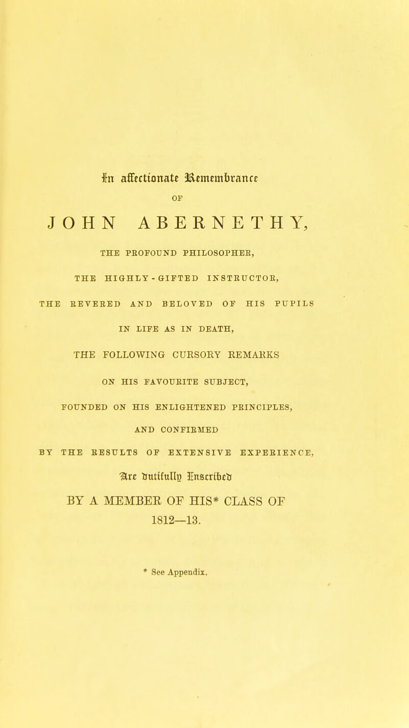 in affectionate Sftcmcmfcran cc OF JOHN ABERNETHY, THE PROFOUND PHILOSOPHER, THE HIGHLY - GIFTED INSTRUCTOR, THE REVERED AND BELOVED OF HIS PUPILS IN LIFE AS IN DEATH, THE FOLLOWING CURSORY REMARKS ON HIS FAVOURITE SUBJECT, FOUNDED ON HIS ENLIGHTENED PRINCIPLES, AND CONFIRMED BY THE RESULTS OP EXTENSIVE EXPERIENCE, %xe tmrtfullp. Inscribe*! BY A MEMBER OF HIS* CLASS OF 1812—13. * See Appendix.