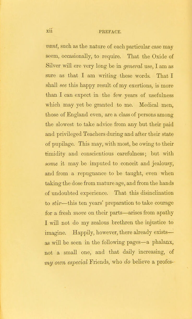 vant, such as the nature of each particular case may seem, occasionally, to require. That the Oxide of Silver will ere very long be in general use, I am as sure as that I am writing these words. That I shall see this happy result of my exertions, is more than I can expect in the few years of usefulness which may yet be granted to me. Medical men, those of England even, are a class of persons among the slowest to take advice from any but their paid and privileged Teachers during and after their state of pupilage. This may, with most, be owing to their timidity and conscientious carefulness; but with some it may be imputed to conceit and jealousy, and from a repugnance to be taught, even when taking the dose from mature age, and from the hands of undoubted experience. That this disinchnation to stir—this ten years' preparation to take courage for a fresh move on their parts—arises from apathy I will not do my zealous brethren the injustice to imagine. Happily, however, there already exists— as will be seen in the following pages—a phalanx, not a small one, and that daily increasing, of my own especial Friends, who do believe a profes-