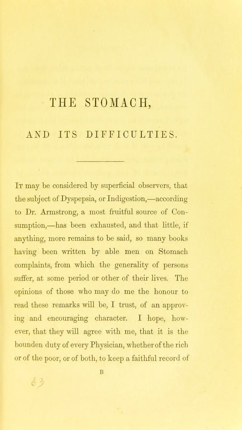 THE STOMACH, AND ITS DIFFICULTIES. It may be considered by superficial observers, that the subject of Dyspepsia, or Indigestion,—according to Dr. Armstrong, a most fruitful source of Con- sumption,—has been exhausted, and that little, if anything, more remains to be said, so many books having been written by able men on Stomach complaints, from which the generality of persons suffer, at some period or other of their lives. The opinions of those who may do me the honour to read these remarks will be, I trust, of an approv- ing and encouraging character. I hope, how- ever, that they will agree with me, that it is the bounden duty of every Physician, whether of the rich or of the poor, or of both, to keep a faithful record of B
