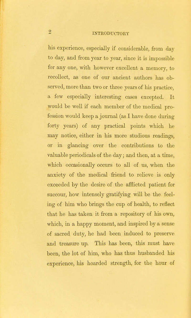 INTRODUCTORY his experience, especially if considerable, from day to day, and from year to year, since it is impossible for any one, witb however excellent a memory, to recollect, as one of our ancient authors has ob- served, more than two or three years of his practice, a few especially interesting cases excepted. It would be well if each member of the medical pro- fession would keep a journal (as I have done during forty years) of any practical points which he may notice, either in his more studious readings, or in glancing over the contributions to the valuable periodicals of the day; and then, at a time, which occasionally occurs to all of us, when the anxiety of the medical friend to relieve is only exceeded by the desire of the afflicted patient for succour, how intensely gratifying will be the feel- ing of him who brings the cup of health, to reflect that he has taken it from a repository of his own, which, in a happy moment, and inspired by a sense of sacred duty, he had been induced to preserve and treasure up. This has been, this must have been, the lot of him, who has thus husbanded his experience, his hoarded strength, for the hour of