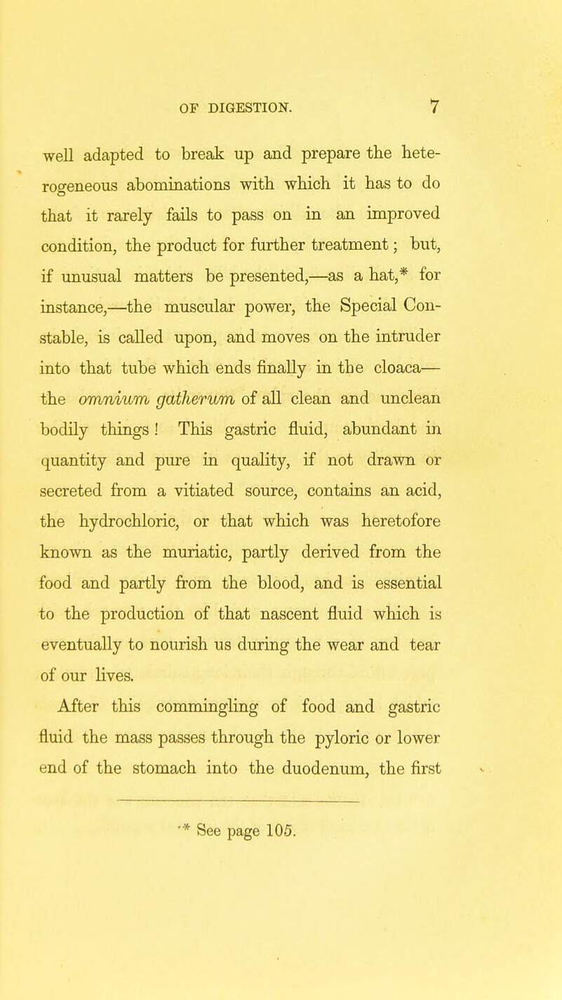 well adapted to break up and prepare the hete- rogeneous abominations with which it has to do that it rarely fails to pass on in an improved condition, the product for further treatment; but, if unusual matters be presented,—as a hat,* for instance,—the muscular power, the Special Con- stable, is called upon, and moves on the intruder into that tube which ends finally in the cloaca— the omnium gatherum of all clean and unclean bodily things ! This gastric fluid, abundant in quantity and pure in quality, if not drawn or secreted from a vitiated source, contains an acid, the hydrochloric, or that which was heretofore known as the muriatic, partly derived from the food and partly from the blood, and is essential to the production of that nascent fluid which is eventually to nourish us during the wear and tear of our lives. After this commingling of food and gastric fluid the mass passes through the pyloric or lower end of the stomach into the duodenum, the first * See page 105.