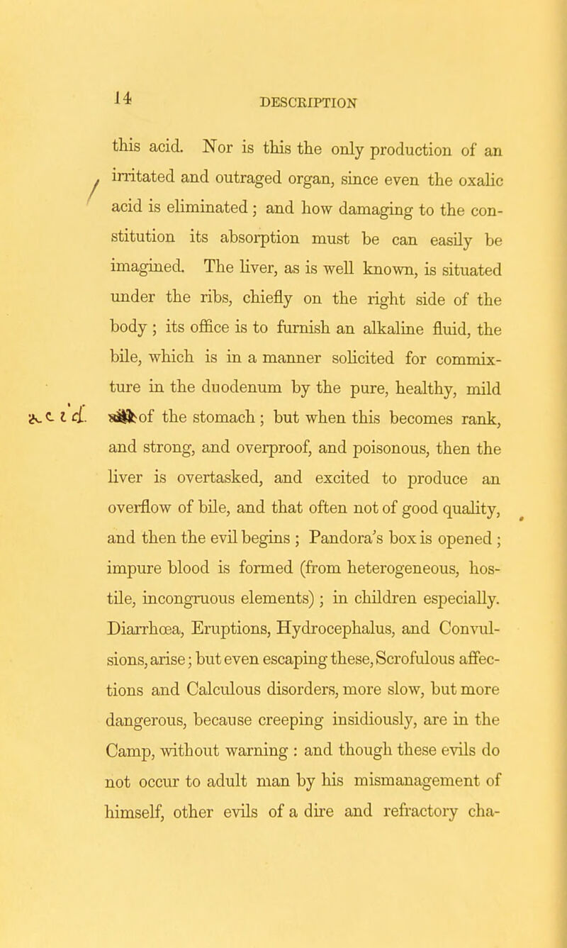 DESCRIPTION this acid. Nor is this the only production of an . irritated and outraged organ, since even the oxalic acid is eliminated; and how damaging to the con- stitution its absorption must be can easily be imagined. The liver, as is well known, is situated under the ribs, chiefly on the right side of the body ; its office is to furnish an alkaline fluid, the bile, which is in a manner solicited for commix- ture in the duodenum by the pure, healthy, mild iN.C-1 &. aS^of the stomach ; but when this becomes rank, and strong, and overproof, and poisonous, then the liver is overtasked, and excited to produce an overflow of bile, and that often not of good quality, and then the evil begins ; Pandora's box is opened ; impure blood is formed (from heterogeneous, hos- tile, incongruous elements); in children especially. Diarrhoea, Eruptions, Hydrocephalus, and Convul- sions, arise; but even escaping these, Scrofulous affec- tions and Calculous disorders, more slow, but more dangerous, because creeping insidiously, are in the Camp, without warning : and though these evils do not occur to adult man by his mismanagement of himself, other evils of a dire and refractory cha-