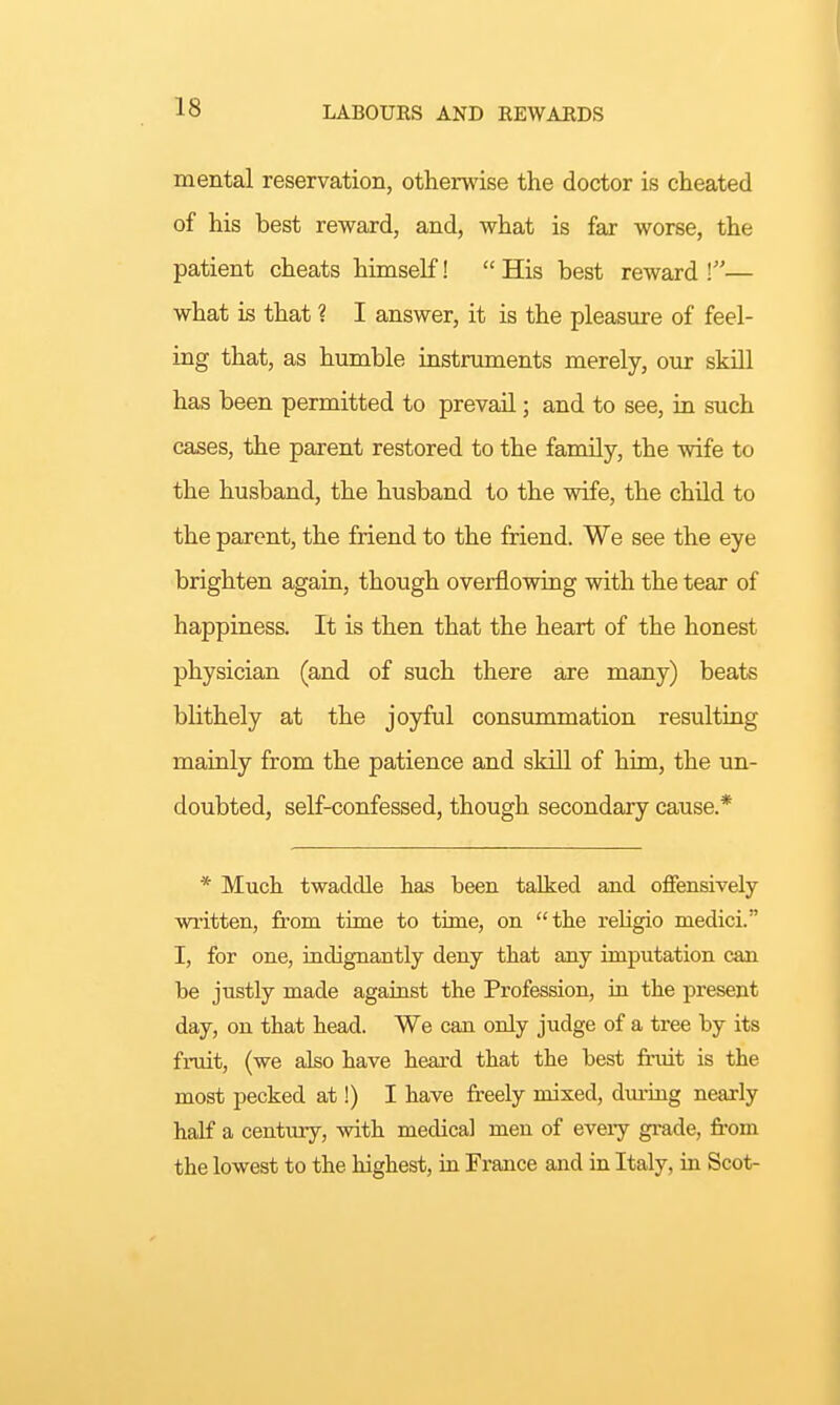 mental reservation, otherwise the doctor is cheated of his best reward, and, what is far worse, the patient cheats himself!  His best reward \— what is that ? I answer, it is the pleasure of feel- ing that, as humble instruments merely, our skill has been permitted to prevail; and to see, in such cases, the parent restored to the family, the wife to the husband, the husband to the wife, the child to the parent, the friend to the friend. We see the eye brighten again, though overflowing with the tear of happiness. It is then that the heart of the honest physician (and of such there are many) beats blithely at the joyful consummation resulting mainly from the patience and skill of him, the un- doubted, self-confessed, though secondary cause.* * Much twaddle has been talked and offensively written, from time to time, on the religio medici. I, for one, indignantly deny that any imputation can be justly made against the Profession, in the present day, on that head. We can only judge of a tree by its fruit, (we also have heard that the best fruit is the most pecked at!) I have freely mixed, during nearly half a century, with medical men of every grade, from the lowest to the highest, in France and in Italy, in Scot-