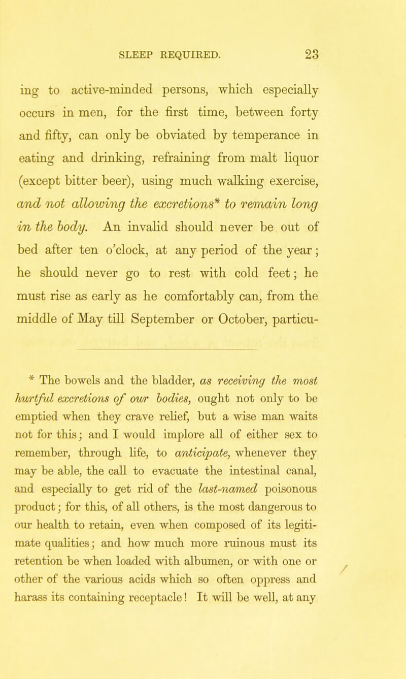 ing to active-minded persons, which especially occurs in men, for the first time, between forty and fifty, can only be obviated by temperance in eating and drinking, refraining from malt liquor (except bitter beer), using much walking exercise, and not allowing the excretions* to remain long in the body. An invalid should never be out of bed after ten o'clock, at any period of the year; he should never go to rest with cold feet; he must rise as early as he comfortably can, from the middle of May till September or October, particu- * The bowels and the bladder, as receiving the most hurtful excretions of our bodies, ought not only to be emptied when they crave relief, but a wise man waits not for this; and I would implore all of either sex to remember, through life, to anticipate, whenever they may be able, the call to evacuate the intestinal canal, and especially to get rid of the last-named poisonous product; for this, of all others, is the most dangerous to our health to retain, even when composed of its legiti- mate qualities; and how much more ruinous must its retention be when loaded with albumen, or with one or other of the various acids which so often oppress and harass its containing receptacle! It will be well, at any