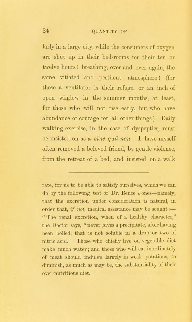 larly in a large city, while the consumers of oxygen are shut up in their bed-rooms for their ten or twelve hours ! breathing, over and over again, the same vitiated and pestilent atmosphere! (for these a ventilator is their refuge, or an inch of open window in the summer months, at least, for those who will not rise early, but who have abundance of courage for all other things.) Daily walking exercise, in the case of dyspeptics, must be insisted on as a sine qua non. I have myself often removed a beloved friend, by gentle violence, from the retreat of a bed, and insisted on a walk rate, for us to be able to satisfy ourselves, which we can do by the following test of Dr. Bence Jones—namely, that the excretion under consideration is natural, in order that, if not, medical assistance may be sought:—  The renal excretion, when of a healthy character, the Doctor says,  never gives a precipitate, after having been boiled, that is not soluble in a drop or two of nitric acid. Those who chiefly live on vegetable diet make much water; and those who will eat inordinately of meat should indulge largely in weak potations, to diminish, as much as may be, the substantiality of their over-nutritious diet.