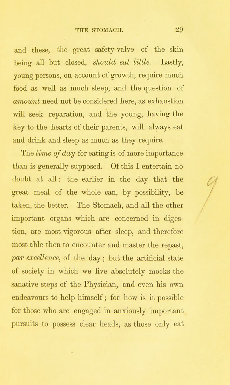 and these, the great safety-valve of the skin being all but closed, should eat little. Lastly, young persons, on account of growth, require much food as well as much sleep, and the question of amount need not be considered here, as exhaustion will seek reparation, and the young, having the key to the hearts of their parents, will always eat and drink and sleep as much as they require. The time of day for eating is of more importance than is generally supposed. Of this I entertain no doubt at all: the earlier in the day that the great meal of the whole can, by possibility, be taken, the better. The Stomach, and all the other important organs which are concerned in diges- tion, are most vigorous after sleep, and therefore most able then to encounter and master the repast, par excellence, of the day ; but the artificial state of society in which we live absolutely mocks the sanative steps of the Physician, and even his own endeavours to help himself; for how is it possible for those who are engaged in anxiously important pursuits to possess clear heads, as those only eat