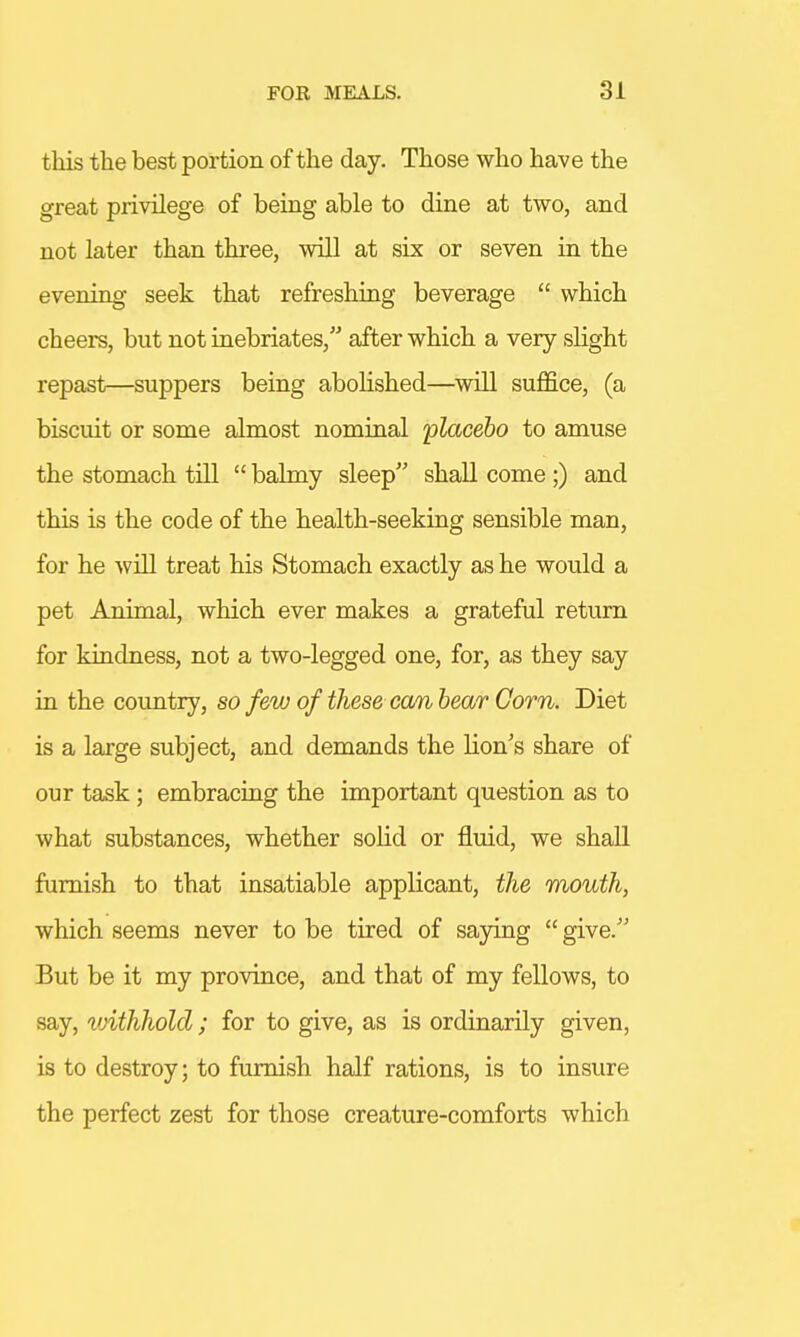 this the best portion of the day. Those who have the great privilege of being able to dine at two, and not later than three, will at six or seven in the evening seek that refreshing beverage  which cheers, but not inebriates, after which a very slight repast—suppers being abolished—will suffice, (a biscuit or some almost nominal 'placebo to amuse the stomach till  balmy sleep shall come ;) and this is the code of the health-seeking sensible man, for he will treat his Stomach exactly as he would a pet Animal, which ever makes a grateful return for kindness, not a two-legged one, for, as they say in the country, so few of these can bear Corn. Diet is a large subject, and demands the lion's share of our task; embracing the important question as to what substances, whether solid or fluid, we shall furnish to that insatiable applicant, the mouth, which seems never to be tired of saying  give. But be it my province, and that of my fellows, to say, vrithhold; for to give, as is ordinarily given, is to destroy; to furnish half rations, is to insure the perfect zest for those creature-comforts which