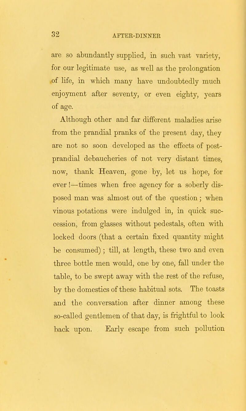 AFTER-DINNER are so abundantly supplied, in such vast variety, for our legitimate use, as well as the prolongation of life, in which many have undoubtedly much enjoyment after seventy, or even eighty, years of age. Although other and far different maladies arise from the prandial pranks of the present day, they are not so soon developed as the effects of post- prandial debaucheries of not very distant times, now, thank Heaven, gone by, let us hope, for ever!—times when free agency for a soberly dis- posed man was almost out of the question ; when vinous potations were indulged in, in quick suc- cession, from glasses without pedestals, often with locked doors (that a certain fixed quantity might be consumed); till, at length, these two and even three bottle men would, one by one, fall under the table, to be swept away with the rest of the refuse, by the domestics of these habitual sots. The toasts and the conversation after dinner among these so-called gentlemen of that day, is frightful to look back upon. Early escape from such pollution