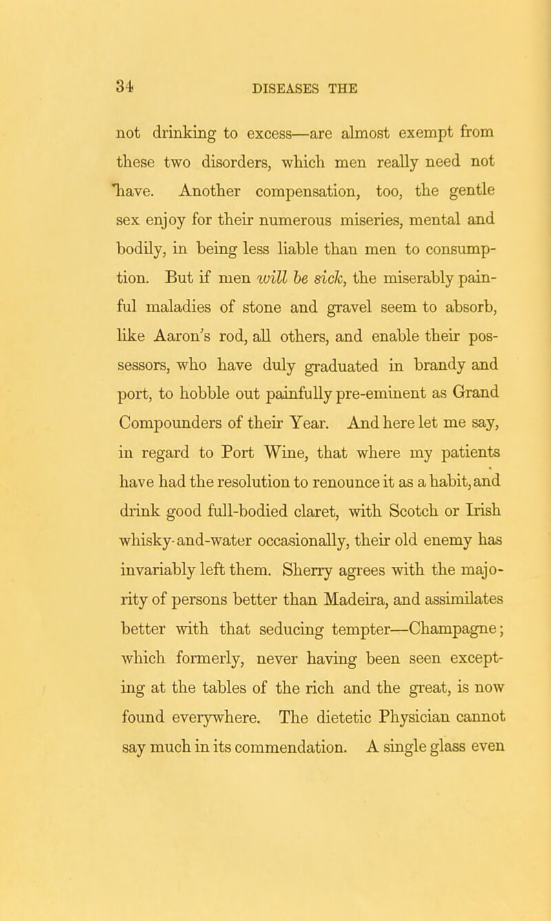 not drinking to excess—are almost exempt from these two disorders, which men really need not *have. Another compensation, too, the gentle sex enjoy for their numerous miseries, mental and bodily, in being less liable than men to consump- tion. But if men will be sick, the miserably pain- ful maladies of stone and gravel seem to absorb, like Aaron's rod, all others, and enable their pos- sessors, who have duly graduated in brandy and port, to hobble out painfully pre-eminent as Grand Compounders of their Year. And here let me say, in regard to Port Wine, that where my patients have had the resolution to renounce it as a habit, and drink good full-bodied claret, with Scotch or Irish whisky-and-water occasionally, their old enemy has invariably left them. Sherry agrees with the majo- rity of persons better than Madeira, and assimilates better with that seducing tempter—Champagne; which formerly, never having been seen except- ing at the tables of the rich and the great, is now found everywhere. The dietetic Physician cannot say much in its commendation. A single glass even