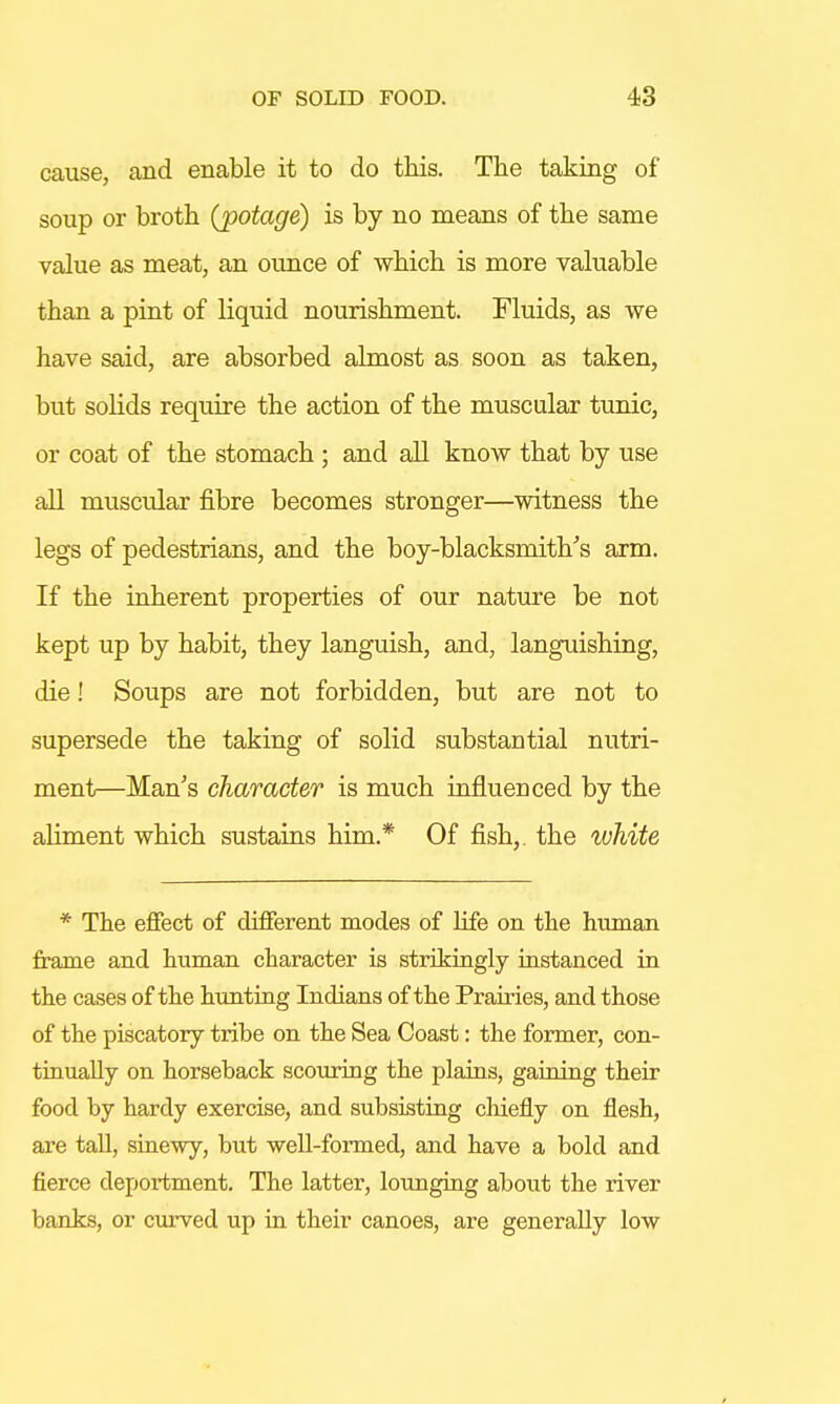 cause, and enable it to do this. The taking of soup or broth (potage) is by no means of the same value as meat, an ounce of which is more valuable than a pint of liquid nourishment. Fluids, as we have said, are absorbed almost as soon as taken, but solids require the action of the muscular tunic, or coat of the stomach ; and all know that by use all muscular fibre becomes stronger—witness the legs of pedestrians, and the boy-blacksmith's arm. If the inherent properties of our nature be not kept up by habit, they languish, and, languishing, die! Soups are not forbidden, but are not to supersede the taking of solid substantial nutri- ment—Man's character is much influenced by the aliment which sustains him.* Of fish,, the white * The effect of different modes of life on the human frame and human character is strikingly instanced in the cases of the hunting Indians of the Prairies, and those of the piscatory tribe on the Sea Coast: the former, con- tinually on horseback scouring the plains, gaining their food by hardy exercise, and subsisting chiefly on flesh, are tall, sinewy, but well-formed, and have a bold and fierce deportment. The latter, lounging about the river banks, or curved up in their canoes, are generaUy low