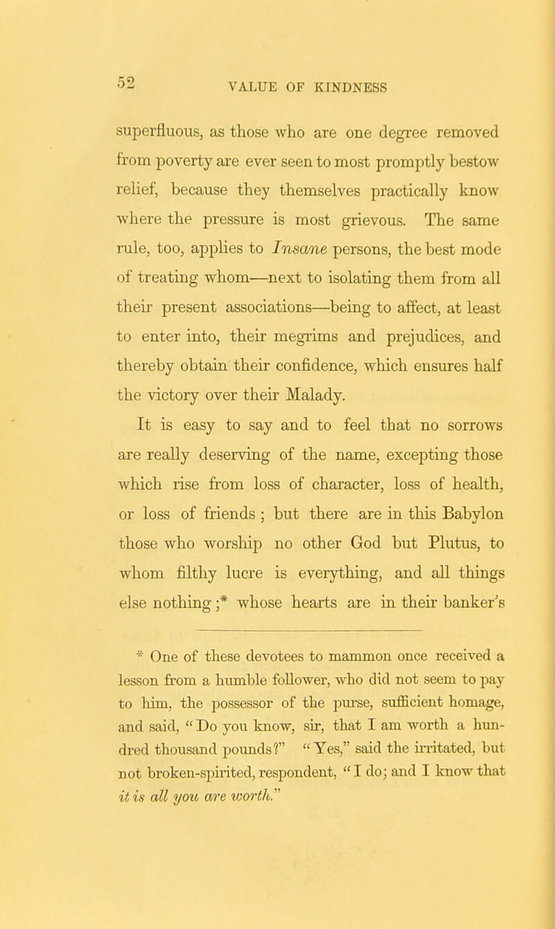 VALUE OF KINDNESS superfluous, as those who are one degree removed from poverty are ever seen to most promptly bestow relief, because they themselves practically know where the pressure is most grievous. The same rule, too, applies to Insane persons, the best mode of treating whom—next to isolating them from all their present associations—being to affect, at least to enter into, their megrims and prejudices, and thereby obtain their confidence, which ensures half the victory over their Malady. It is easy to say and to feel that no sorrows are really deserving of the name, excepting those which rise from loss of character, loss of health, or loss of friends ; but there are in this Babylon those who worship no other God but Plutus, to whom filthy lucre is everything, and all things else nothing ;* whose hearts are in their banker's * One of these devotees to mammon once received a lesson from a humble follower, who did not seem to pay to him, the possessor of the purse, sufficient homage, and said,  Do you know, sir, that I am worth a hun- dred thousand pounds'? Yes, said the irritated, but not broken-spirited, respondent, I do; and I know that it is all you are worth.'
