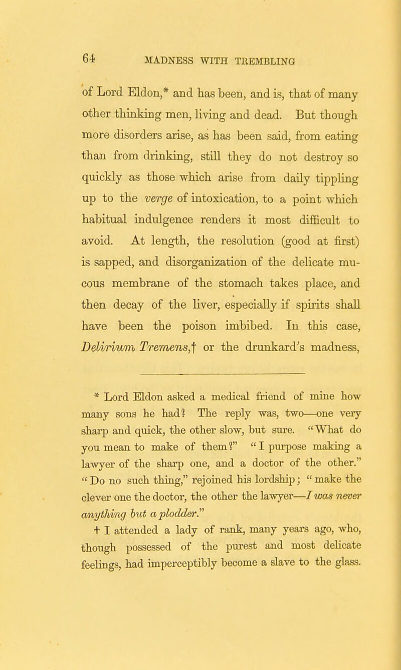 of Lord Eldon,* and has been, and is, that of many- other thinking men, living and dead. But though more disorders arise, as has been said, from eating than from drinking, still they do not destroy so quickly as those which arise from daily tippling up to the verge of intoxication, to a point which habitual indulgence renders it most difficult to avoid. At length, the resolution (good at first) is sapped, and disorganization of the delicate mu- cous membrane of the stomach takes place, and then decay of the liver, especially if spirits shall have been the poison imbibed. In this case, Delirium Tremens,] or the drunkard's madness, * Lord Eldon asked a medical friend of mine how many sons he had? The reply was, two—one very sharp and quick, the other slow, but sure. What do you mean to make of them? I purpose making a lawyer of the sharp one, and a doctor of the other.  Do no such thing, rejoined his lordship;  make the clever one the doctor, the other the lawyer—I was never anything but a plodder. + I attended a lady of rank, many years ago, who, though possessed of the purest and most delicate feelings, had imperceptibly become a slave to the glass.