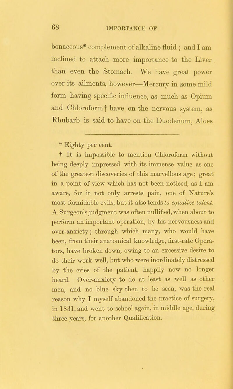 bonaceous* complement of alkaline fluid ; and I am inclined to attach more importance to the Liver than even the Stomach. We have great power over its ailments, however—Mercury in some mild form having specific influence, as much as Opium and Chloroformf have on the nervous system, as Rhubarb is said to have on the Duodenum, Aloes * Eighty per cent. t It is impossible to mention Chloroform without being deeply impressed with its immense value as one of the greatest discoveries of this marvellous age; great in a point of view which has not been noticed, as I am aware, for it not only arrests pain, one of Nature's most formidable evils, but it also tends to equalize talent. A Surgeon's judgment was often nullified, when about to perform an important operation, by his nervousness and over-anxiety; through which many, who would have beeD, from their anatomical knowledge, first-rate Opera- tors, have broken down, owing to an excessive desire to do their work well, but who were inordinately distressed by the cries of the patient, happily now no longer heard. Over-anxiety to do at least as well as other men, and no blue sky then to be seen, was the real reason why I myself abandoned the practice of surgery, in 1831, and went to school again, in middle age, during three years, for another Qualification.