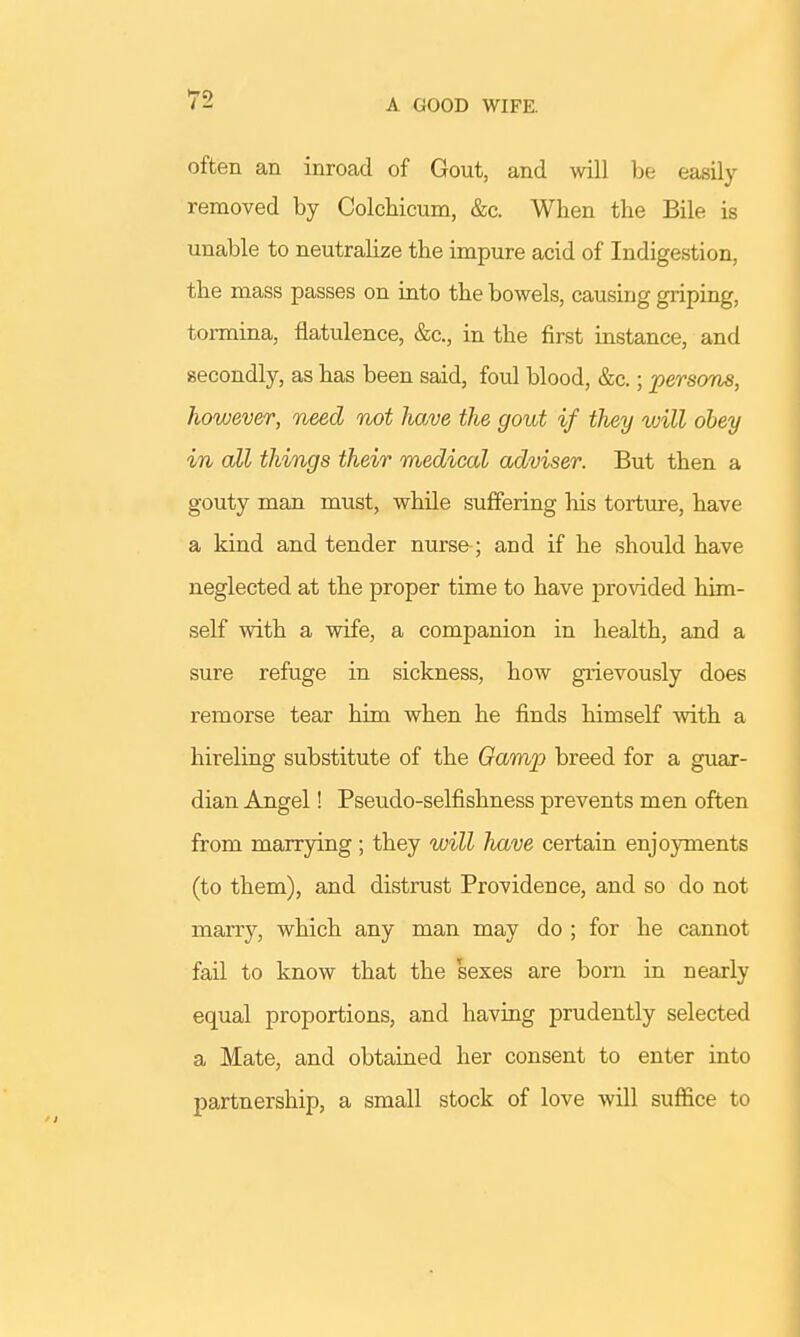 A GOOD WIFE. often an inroad of Gout, and will be easily removed by Colchicum, &c. When the Bile is unable to neutralize the impure acid of Indigestion, the mass passes on into the bowels, causing griping, tormina, flatulence, &c, in the first instance, and secondly, as has been said, foul blood, &c.; persona, however, need not have the gout if they will obey in all things their medical adviser. But then a gouty man must, while suffering his torture, have a kind and tender nurse-; and if he should have neglected at the proper time to have provided him- self with a wife, a companion in health, and a sure refuge in sickness, how grievously does remorse tear him when he finds himself with a hireling substitute of the Gamp breed for a guar- dian Angel! Pseudo-selfishness prevents men often from marrying ; they will have certain enjoyments (to them), and distrust Providence, and so do not marry, which any man may do ; for he cannot fail to know that the sexes are born in nearly equal proportions, and having prudently selected a Mate, and obtained her consent to enter into partnership, a small stock of love will suffice to