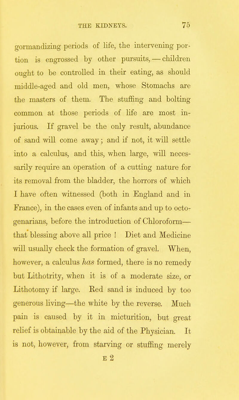 gormandizing periods of life, the intervening por- tion is engrossed by other pursuits, — children ought to be controlled in their eating, as should middle-aged and old men, whose Stomachs are the masters of them. The stuffing and bolting common at those periods of life are most in- jurious. If gravel be the only result, abundance of sand will come away; and if not, it will settle into a calculus, and this, when large, will neces- sarily require an operation of a cutting nature for its removal from the bladder, the horrors of which I have often witnessed (both in England and in France), in the cases even of infants and up to octo- genarians, before the introduction of Chloroform— that blessing above all price ! Diet and Medicine will usually check the formation of gravel. When, however, a calculus has formed, there is no remedy but Lithotrity, when it is of a moderate size, or Lithotomy if large. Red sand is induced by too generous living—the white by the reverse. Much pain is caused by it in micturition, but great relief is obtainable by the aid of the Physician. It is not, however, from starving or stuffing merely E 2